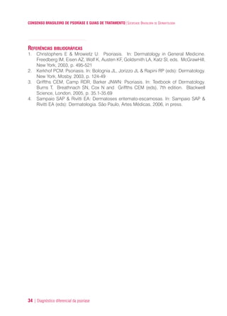 CONSENSO BRASILEIRO DE PSORÍASE E GUIAS DE TRATAMENTO|SOCIEDADE BRASILEIRA DE DERMATOLOGIA
34 | Diagnóstico diferencial da psoríase
REFERÊNCIAS BIBLIOGRÁFICAS
1. Christophers E & Mrowietz U: Psoriasis. In: Dermatology in General Medicine.
Freedberg IM, Eisen AZ, Wolf K, Austen KF, Goldsmith LA, Katz SI, eds. McGrawHill,
New York, 2003, p. 495-521
2. Kerkhof PCM. Psoriasis. In: Bolognia JL, Jorizzo JL & Rapini RP (eds): Dermatology.
New York, Mosby. 2003, p. 124-49
3. Griffths CEM, Camp RDR, Barker JNWN: Psoriasis. In: Textbook of Dermatology.
Burns T, Breathnach SN, Cox N and Griffths CEM (eds), 7th edition. Blackwell
Science, London, 2005, p. 35.1-35.69
4. Sampaio SAP & Rivitti EA: Dermatoses eritemato-escamosas. In: Sampaio SAP &
Rivitti EA (eds): Dermatologia. São Paulo, Artes Médicas, 2006, in press.
ConcensoPsoríase.qxd 28.08.06 09:20 Page 34
 
