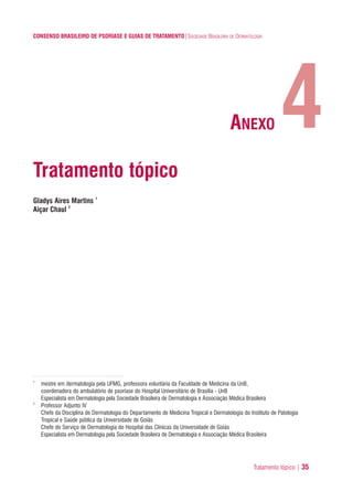 Tratamento tópico | 35
CONSENSO BRASILEIRO DE PSORÍASE E GUIAS DE TRATAMENTO|SOCIEDADE BRASILEIRA DE DERMATOLOGIA
Tratamento tópico
Gladys Aires Martins 1
Aiçar Chaul 2
1
mestre em dermatologia pela UFMG, professora voluntária da Faculdade de Medicina da UnB,
coordenadora do ambulatório de psoríase do Hospital Universitário de Brasília - UnB
Especialista em Dermatologia pela Sociedade Brasileira de Dermatologia e Associação Médica Brasileira
2
Professor Adjunto IV
Chefe da Disciplina de Dermatologia do Departamento de Medicina Tropical e Dermatologia do Instituto de Patologia
Tropical e Saúde pública da Universidade de Goiás
Chefe do Serviço de Dermatologia do Hospital das Clínicas da Universidade de Goiás
Especialista em Dermatologia pela Sociedade Brasileira de Dermatologia e Associação Médica Brasileira
4ANEXO
ConcensoPsoríase.qxd 28.08.06 09:20 Page 35
 