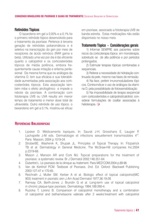 Tratamento tópico | 41
CONSENSO BRASILEIRO DE PSORÍASE E GUIAS DE TRATAMENTO|SOCIEDADE BRASILEIRA DE DERMATOLOGIA
Retinóides Tópicos
O tazaroteno em gel a 0,05% e a 0,1% foi
o primeiro retinóide tópico desenvolvido para
o tratamento da psoríase. Pertence à terceira
geração de retinóides poliaromáticos e é
seletivo na transcripção do gen por meio de
receptores de ácido retinóico (RAR gama e
beta). Utilizado uma vez por dia é tão eficiente
quanto o calcipotriol e os corticosteróides
tópicos de média potência, embora fre-
quentemente cause irritação e eritema perile-
sional. Da mesma forma que os análogos da
vitamina D, tem sua eficácia e sua tolerabili-
dade aumentadas pela associação aos corti-
costeróides tópicos. Esta associação tam-
bém inibe o efeito atrofogênico e impede o
rebote da psoríase. A combinação com
fototerapia UVB ou UVA resulta em menor
tempo de tratamento e menor dose total de
ultravioleta. Outro retinóide de uso tópico, o
bexaroteno em gel a 0,1%, mostrou-se eficaz
em psoríase, associado a fototerapia UVB de
banda estreita. Estas medicações não estão
disponíveis no nosso meio.
Tratamento Tópico - Considerações gerais
1) Informar SEMPRE aos pacientes sobre
riscos da corticoterapia tópica em monoterapia,
sobretudo se de alta potência e por períodos
prolongados.
2) Estimular terapias tópicas combinadas e
seqüenciais.
3) Reiterar a necessidade de hidratação con-
tinuada da pele, mesmo nas fases de remissão.
4) Na face, preferir imunomoduladores tópi-
cos. Contra-indicar o uso de análogos da vitami-
na D, pela possibilidade de fotossensibilização.
5) Na impossibilidade de terapia seqüencial
com corticosteróides e calcipotriol/calcitriol, con-
siderar formulações de coaltar associadas à
helioterapia.
REFERÊNCIAS BIBLIOGRÁFICAS
1. Lipsker D. Médicaments topiques. In: Saurat J-H, Grosshans E, Laugier P,
Lachapelle J-M eds. Dermatologie et infections sexuellement transmissibles 4ed
.
Paris: Masson; 2004 p.1019-34.
2. StroberBE, Washenik K, Shupak JL. Principles of Topical Therapy. In: Fitzpatrick
TB et al. Dermatology in General Medicine. The McGraw-Hill companies Inc;2004
p.2319-68.
3. Mason J, Manson AR and Cork MJ. Topical preparations for the treatment of
psoriasis: a systematic review. Br J Dermatol 2002;146:351-64.
4. Dubertret L. Le psoriasis de la clinique au traitement. Paris:MED’COM;2004 p.89-96.
5. Van de Kerkhof PCM. Textbook of Psoriasis. 2nd. Ed. Oxford: Blackwell Publishing
2003:127-47 e 170-85.
6. Reichrath J, Muller SM, Kerber A et al. Biologic effect of topical calcipotriol(MC
903) treatment in psoriatic skin J Am Acad Dermatol 1977;36:19-28.
7. Ramsay CA, Berth-Jones J, Brundin G et al. Long-term use of topical calcipotriol
in chronic plaque-type psoriasis. Dermatology 1994;189:260-4.
8. Ruzicka T, Lorenz B. Comparison of calcipotriol monotherapy and a combination
of calcipotriol and bethametasone valerate after 2 weeks’treatment with calcipotriol
ConcensoPsoríase.qxd 28.08.06 09:20 Page 41
 