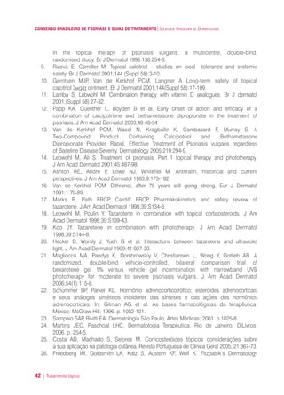CONSENSO BRASILEIRO DE PSORÍASE E GUIAS DE TRATAMENTO|SOCIEDADE BRASILEIRA DE DERMATOLOGIA
42 | Tratamento tópico
in the topical therapy of psoriasis vulgaris: a multicentre, double-bind,
randomised study. Br J Dermatol 1998:138:254-8.
9. Rizova E, Corroller M. Topical calcitriol – studies on local tolerance and systemic
safety. Br J Dermatol 2001;144 (Suppl 58):3-10.
10. Gerritsen MJP, Van de Kerkhof PCM, Langner A Long-term safety of topical
calcitriol 3μg/g ointment. Br J Dermatol 2001;144(Suppl 58):17-109.
11. Lamba S, Lebwohl M. Combination therapy with vitamin D analogues. Br J dermatol
2001;(Suppl 58):27-32.
12. Papp KA, Guenther L, Boyden B et al. Early onset of action and efficacy of a
combination of calcipotriene and bethametasone dipropionate in the treatment of
psoriasis. J Am Acad Dermatol 2003;48:48-54
13. Van de Kerkhof PCM, Wasel N, Kragballe K, Cambazard F, Murray S. A
Two-Compound Product Containing Calcipotriol and Bethametasone
Dipropionate Provides Rapid, Effective Treatment of Psoriasis vulgaris regardless
of Baseline Disease Severity. Dermatology 2005;210:294-9.
14. Lebwohl M, Ali S. Treatment of psoriasis. Part 1 topical therapy and phototherapy.
J Am Acad Dermatol 2001;45:487-98.
15. Ashton RE, Andre P, Lowe NJ, Whitefiel M. Anthralin, historical and current
perspectives. J Am Acad Dermatol 1983;9:173-192.
16. Van de Kerkhof PCM. Dithranol, after 75 years still going strong. Eur J Dermatol
1991;1:79-89.
17. Marks R, Path FRCP Cardiff FRCP. Pharmakokinetics and safety review of
tazarotene. J Am Acad Dermatol 1998;39:S134-8.
18. Lebwohl M, Poulin Y. Tazarotene in combination with topical corticosteroids. J Am
Acad Dermatol 1998;39:S139-43.
19. Koo JY. Tazarotene in combination with phototherapy. J Am Acad Dermatol
1998;39:S144-8.
20. Hecker D, Worsly J, Yueh G et al. Interactions between tazarotene and ultraviolet
light. J Am Acad Dermatol 1999;41:927-30.
21. Magliocco MA, Pandya K, Dombrowskiy V, Christiansen L, Wong Y, Gotlieb AB. A
randomized, double-bind vehicle-controlled, bilateral comparison trial of
bexarotene gel 1% versus vehicle gel incombination with narrowband UVB
phototherapy for moderate to severe psoriasis vulgaris. J Am Acad Dermatol
2006;54(1):115-8.
22. Schummer BP, Parker KL. Hormônio adrenocorticotrófico; esteróides adrenocorticais
e seus análogos sintéticos inibidores das sínteses e das ações dos hormônios
adrenocorticais. In: Gilman AG et al. As bases farmacológicas da terapêutica.
México: McGraw-Hill; 1996. p. 1082-101.
23. Sampaio SAP, Rivitti EA. Dermatologia São Paulo; Artes Médicas; 2001. p.1025-8.
24. Martins JEC, Paschoal LHC. Dermatologia Terapêutica. Rio de Janeiro: DiLivros:
2006. p. 254-5.
25. Costa AD, Machado S, Selores M. Corticosteróides tópicos considerações sobre
a sua aplicação na patologia cutânea. Revista Portuguesa de Clínica Geral 2005; 21:367-73.
26. Freedberg IM, Goldsmith LA, Katz S, Austern KF, Wolf K. Fitzpatrik’s Dermatology
ConcensoPsoríase.qxd 28.08.06 09:20 Page 42
 