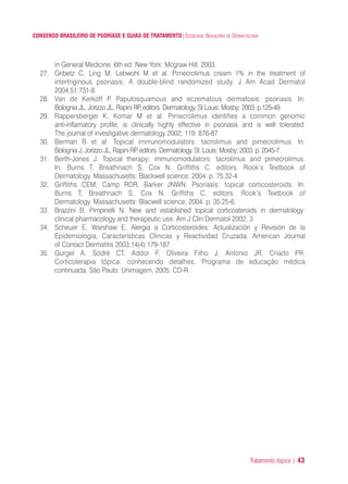 Tratamento tópico | 43
CONSENSO BRASILEIRO DE PSORÍASE E GUIAS DE TRATAMENTO|SOCIEDADE BRASILEIRA DE DERMATOLOGIA
in General Medicine. 6th ed. New York: Mcgraw Hill; 2003.
27. Gribetz C, Ling M, Lebwohl M et al. Pimecrolimus cream 1% in the treatment of
intertriginous psoriasis: A double-blind randomized study. J Am Acad Dermatol
2004;51:731-8.
28. Van de Kerkoff P. Papulosquamous and eczematous dermatosis: psoriasis. In:
Bolognia JL, Jorizzo JL, Rapini RP, editors. Dermatology. St Louis: Mosby; 2003. p.125-49.
29. Rappersberger K, Komar M et al. Pimecrolimus identifies a common genomic
anti-inflamatory profile, is clinically highly effective in psoriasis and is well tolerated.
The journal of investigative dermatology 2002; 119: 876-87.
30. Berman B et al. Topical immunomodulators: tacrolimus and pimecrolimus. In:
Bolognia J, Jorizzo JL, Rapini RP. editors. Dermatology. St. Louis: Mosby; 2003. p. 2045-7.
31. Berth-Jones J. Topical therapy: immunomodulators: tacrolimus and pimecrolimus.
In: Burns T, Breathnach S, Cox N, Griffiths C. editors. Rook’s Textbook of
Dermatology. Massachusetts: Blackwell science; 2004. p. 75.32-4.
32. Griffiths CEM, Camp RDR, Barker JNWN: Psoriasis: topical corticosteroids. In:
Burns T, Breathnach S, Cox N, Griffiths C. editors. Rook’s Textbook of
Dermatology. Massachusetts: Blacwell science; 2004. p. 35.25-6.
33. Brazzini B, Pimpinelli N. New and established topical corticosteroids in dermatology:
clinical pharmacology and therapeutic use. Am J Clin Dermatol 2002; 3
34. Scheuer E, Warshaw E. Alergia a Corticosteroides: Actualización y Revisión de la
Epidemiologia, Características Clínicas y Reactividad Cruzada. American Journal
of Contact Dermatitis 2003;14(4):179-187
35. Gurgel A, Sodré CT, Addor F, Oliveira Filho J, Antonio JR, Criado PR.
Corticoterapia tópica: conhecendo detalhes. Programa de educação médica
continuada. São Paulo: Unimagem, 2005. CD-R.
ConcensoPsoríase.qxd 28.08.06 09:20 Page 43
 
