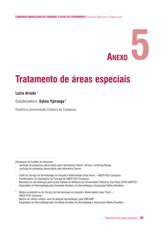 Tratamento de áreas especiais | 45
CONSENSO BRASILEIRO DE PSORÍASE E GUIAS DE TRATAMENTO|SOCIEDADE BRASILEIRA DE DERMATOLOGIA
Tratamento de áreas especiais
Lúcia Arruda1
Colaboradora: Sylvia Ypiranga2
Pontifícia Universidade Católica de Campinas
Declaração de Conflito de Interesses
1
participa de pesquisas patrocinadas pelos laboratórios Roche, Serono e Schering-Plough.
2
participa de pesquisas patrocinadas pelo laboratório Serono
1
Chefe do Serviço de Dermatologia do Hospital e Maternidade Celso Pierro – HMCP-PUC-Campinas
Coordenadora do ambulatório de Psoriase de HMCP-PUC-Campinas
Mestrado em dermatologia pela Escola Paulista de Medicina da Universidade Federal de São Paulo (EPM-UNIFESP)
Especialista em Dermatologia pela Sociedade Brasileira de Dermatologia e Associação Médica Brasileira
2
Médica assistente no do Serviço de Dermatologia do Hospital e Maternidade Celso Pierro –
HMCP-PUC-Campinas
Mestre em clínica médica- área de atuação dermatologia, pela UNICAMP
Especialista em Dermatologia pela Sociedade Brasileira de Dermatologia e Associação Médica Brasileira
5ANEXO
ConcensoPsoríase.qxd 28.08.06 09:20 Page 45
 