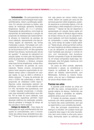 Tratamento de áreas especiais| 47
CONSENSO BRASILEIRO DE PSORÍASE E GUIAS DE TRATAMENTO|SOCIEDADE BRASILEIRA DE DERMATOLOGIA
Corticosteróides – Os corticosteróides tópi-
cos, através da imunomodulação local e ação
antiinflamatória, inibem a proliferação epidér-
mica. Em veículos cremosos ou loções, esta
classe de medicação apresenta resultados
terapêuticos rápidos, em 3 a 4 semanas.
Preparações de alta potência, como loção de
dipropionato de betametasona e solução de
propionato de clobetasol são tradicionalmen-
te eficazes no tratamento da psoríase do
couro cabeludo, representando uma das pri-
meiras opções de tratamento nas formas
moderadas e graves. Formulação com corti-
costeróide de menor potência, como acetoni-
do de fluocinolona 0,01%, em óleo apresenta
também boa eficácia, favorecida pelo veículo
em questão.13
A exemplo do calcipotriol em
solução capilar, no nosso país não dispomos
ainda do propionato de clobetasol 0,05% em
xampu.14-16
Entretanto, a literatura compara
estas duas formas terapêuticas, ambas efica-
zes no tratamento da psoríase do couro
cabeludo. Nestes ensaios comparativos,
parece haver pequena superioridade do clo-
betasol xampu sobre o calcipotriol em solu-
ção capilar, no que se refere à eficiência e
efeitos adversos.17
O spray de piritionato de
zinco a 0,05% não potencializa o efeito do
propionato de clobetasol 0,05% tópico.18
Algumas outras associações parecem ser
benéficas, como com o ácido salicílico entre
5 e 15%, nas lesões mais queratósicas; com
o coaltar naquelas pruriginosas; e oclusão,
caso seja necessário potencializar seus efei-
tos. Por se tratar do couro cabeludo, suas
características específicas permitem maior
absorção sistêmica da medicação, portanto,
deve-se ponderar a limitação do tempo de
seu uso para o menor possível.
Análogos da vitamina D3 – Esta classe de
medicação tem ação antiinflamatória tão boa
quanto os corticosteróides, sem o inconve-
niente dos efeitos locais atrofodérmicos des-
tes.19,20
Entre as formas de calcipotriol e calci-
triol, este parece ser menos irritativo local-
mente. Devem ser usados por cerca de oito
semanas para bom efeito terapêutico, poden-
do associar-se a corticoides tópicos, a fim de
potencializar o efeito terapêutico e diminuir os
adversos.21-23
Apesar de não ser disponível a
apresentação em solução tópica capilar em
nosso país, existe na literatura alguns relatos
de ensaios clínicos do uso de calcipotriol no
couro cabeludo, com bons resultados, quan-
do comparados a outras medicações tópi-
cas, como xampu de coaltar e ácido salicíli-
co.24
Neste estudo, ainda que tenham verifica-
do maior freqüência de efeitos colaterais com
o uso do calcipotriol, os autores descrevem
maior facilidade para alcançar o controle clí-
nico, com manutenção mais duradoura.
Quando comparada à loção de betametaso-
na, em ensaio comparativo duplo-cego, ran-
domizado, esta formulação mostrou-se com
desempenho inferior.25
Os casos de difícil controle, altamente
recidivantes e graves, ao considerar-se o
impacto na qualidade de vida, podem e
devem ser tratados sistemicamente, com
Metotrexato, Acitretina ou mesmo Ciclos-
porina, uma vez que a fototerapia costuma
ser pouco eficaz nesses casos.
Psoríase nas unhas
A psoriase pode envolver as unhas em
até 90% dos casos, correspondendo a um
grande estigma da doença, interferindo nas
relações sociais e atividades de trabalho,
podendo ainda cursar com dor local.
O manejo da psoriase ungueal é difícil,
evoluindo com vários episódios recidivantes,
na maioria das vezes subintrantes, sem que
se experimente a cura completa das lesões.
Uma das principais características da
doença é a onicólise. Um cuidado inicial que
o paciente deve seguir é de evitar traumatis-
mos, bem como manter a unha curta, seca e
limpa, diminuindo assim os estímulos que
ConcensoPsoríase.qxd 28.08.06 09:20 Page 47
 
