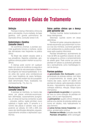 Consenso e Guias de Tratamento | 3
CONSENSO BRASILEIRO DE PSORÍASE E GUIAS DE TRATAMENTO|SOCIEDADE BRASILEIRA DE DERMATOLOGIA
Definição
Psoríase é doença inflamatória crônica da
pele e articulações, imuno-mediada, de base
genética, com grande polimorfismo de
expressão clinica. (consultar anexo I e II)
Epidemiologia e Genética
(consultar anexo I)
De ocorrência universal, a psoríase aco-
mete igualmente homens e mulheres, sendo
das dermatoses mais freqüentes na prática
clínica.
No Brasil não existem estudos sobre a
sua prevalência. Aspectos ambientais, geo-
gráficos e étnicos podem interferir na sua inci-
dência.
A doença pode ocorrer em qualquer
idade com picos de incidência na segunda e
quinta décadas de vida associados a diferen-
tes antígenos de histocompatibilidade. O ini-
cio antes dos quinze anos correlaciona-se
com maior freqüência de casos familiares.
Estudos recentes revelam loci de susceptibili-
dade denominados Psors, localizados nos
cromossomos 6p, 17q, 4q e 1q.
Manifestações Clínicas
(consultar anexo II)
A psoríase se manifesta, na maioria das
vezes, por placas eritemato-escamosas,
bem delimitadas, ocasionalmente prurigino-
sas, em áreas de traumas constantes na pele
– cotovelos, joelhos, região pré-tibial, couro
cabeludo e região sacra. O tamanho e o
número das placas é variável, toda a pele
podendo ser afetada. Em 50% a 80% dos
casos são identificadas alterações ungueais,
especialmente onicólise e depressões cupu-
liformes.
Outros padrões clínicos que a doença
pode apresentar são:
Psoríase invertida: lesões localizadas em
áreas intertriginosas.
Seboríase: quando ocorre em áreas
seborréicas.
Psoríase em gotas: pequenas pápulas eri-
temato-escamosas que predominam no tron-
co e raiz dos membros, ocorrendo geralmen-
te em adolescentes ou adultos jovens, muitas
vezes após quadros infecciosos.
Psoríase eritrodérmica: acometimento de
mais de 90% da superfície corporal, de cará-
ter subagudo ou crônico e comprometimento
do estado geral. Pode ocorrer por piora da
psoríase em placas ou pustulosa generaliza-
da e, eventualmente, como manifestação ini-
cial da doença.
Psoríase pustulosa
generalizada (Von Zumbusch): quadro
generalizado de pústulas estéreis, com febre
e comprometimento do estado geral. Na
maioria das vezes, ocorre em doente com
psoríase em placas, após exposição a fatores
de piora – hipocalcemia, interrupção de corti-
coterapia sistêmica, infecção, terapia tópica
intempestiva.
generalizada na gravidez: em gestantes,
de novo ou como evolução de psoríase em
placa, com ou sem hipocalcemia.
palmoplantar: quadro crônico limitado às
palmas e/ou plantas de pústulas estéreis que
ocorre em adultos, mais habitualmente no
sexo feminino.
outras formas menos freqüentes: poli-
cíclica, acrodermatite contínua.
Psoríase na infância: (consultar anexo XIII)
Psoríase artropática: artrite soronegati-
Consenso e Guias de Tratamento
ConcensoPsoríase.qxd 28.08.06 09:20 Page 3
 