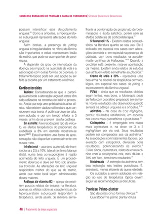 CONSENSO BRASILEIRO DE PSORÍASE E GUIAS DE TRATAMENTO|SOCIEDADE BRASILEIRA DE DERMATOLOGIA
48 | Tratamento de áreas especiais
possam intensificar este descolamento
ungueal.26
Como a onicólise, a hiperquerato-
se subungueal representa alterações do leito
ungueal.
Além destas, a presença de pitting
ungueal e irregularidades no relevo da lâmina
são importantes e estas representam lesão
da matriz, que pode se acompanhar de paro-
níquia.
A depender do grau de intensidade da
doença, seu impacto na qualidade de vida e a
associação com outras formas de psoríase, o
tratamento tópico pode ser uma opção ou ser
feita a escolha por um tratamento sistêmico.
Corticosteroides
Tópicos: Considerando-se que a paroní-
quia anteceda a alteração ungueal, estes têm
sido utilizados na tentativa de inibir o proces-
so. Ainda que seja uma prática habitual na clí-
nica, não existem dados na literatura que cor-
roborem esta teoria. A potência deve ser alta,
sem oclusão e por um tempo inferior a 3
meses, a fim de se prevenir atrofia cutânea.
Em esmalte: Favorecido pelo tipo de veícu-
lo, os efeitos terapêuticos do propionato de
clobetasol a 8% em esmalte mostram-se
bonsxxvii. Esta é também uma forma de apre-
sentação não disponível comercialmente em
nosso meio.
Intralesional – usa-se o acetonido de trian-
cinolona a 2,5 a 10%, lateralmente na falange
distal, numa área correspondente à região
acometida do leito ungueal. É um procedi-
mento doloroso e deve ser feito sob aneste-
sia troncular. As alterações de leito ungueal
respondem melhor do que as de matriz,
ainda que neste local sejam administradas
doses maiores.
Análogos da vitamina D3 – apesar de existi-
rem poucos relatos de ensaios na literatura,
apenas os efeitos sobre as características de
hiperqueratose subungueal respondem à
terapêutica, ainda assim, de maneira seme-
lhante à combinação de propionato de beta-
metasona e ácido salicílico, porém sem os
efeitos colaterais da corticoideterapia.28
5 fluoruracil 1% - Existem relatos contradi-
tórios na literatura quanto ao seu uso. Ele é
indicado em especial nos casos com altera-
ções de matriz e, em especial na presença de
pústulas, com bons resultados na acroder-
matite contínua de Hallopeau. 29,30
Quando a
onicólise está presente, nota-se acentuação
da mesma. Existem ainda relatos de estudos
que atribuem efeito semelhante ao placebo.31
Creme de uréia a 20% - representa uma
boa arma no arsenal da terapêutica dermato-
lógica, em especial nos casos de pitting e
espessamento da lâmina ungueal.
PUVA – ainda que os resultados obtidos
sejam lentos, mas bons, a fototerapia pode
ser feita com psoraleno preparado em esmal-
te. Piores resultados são observados quando
se trata os pittings ungueais e a onicólise.32,33
Acitretina – Na dose de 0,52 mg/kg/dia,
produz resultados satisfatórios, em especial
nos casos mais queratóticos e pustulosos.34
Ciclosporina – é empregada nos casos
mais agressivos e, na dose de 3 a 5
mg/kg/diam por via oral. Seus resultados
podem ser comparados aos da acitretina.35
As associações com tratamentos tópicos, por
exemplo com calcipotriol, oferecem bons
resultados, potencializando os efeitos.36
Existe ainda, na literatura, relato de ensaio clí-
nico com a ciclosporina oral, mas diluída a
70% em óleo, com bons resultados.37
Metotrexato – A exemplo da acitretina, tem
boa indicação nas lesões pustulosas. É,
entretanto, menos eficiente do que o retinóide.
Os cuidados a serem adotados em rela-
ção ao uso de terapêutica tópica devem
seguir as recomendações já discutidas.
Psoríase Palmo-plantar
São descritas cinco formas clínicas:38
Queratodermia palmo plantar difusa
ConcensoPsoríase.qxd 28.08.06 09:20 Page 48
 