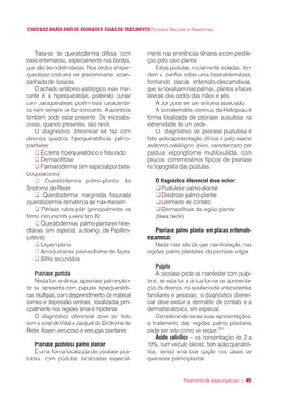Tratamento de áreas especiais | 49
CONSENSO BRASILEIRO DE PSORÍASE E GUIAS DE TRATAMENTO|SOCIEDADE BRASILEIRA DE DERMATOLOGIA
Trata-se de queratodermia difusa, com
base eritematosa, especialmente nas bordas,
que são bem delimitadas. Nos dedos a hiper-
queratose costuma ser predominante, acom-
panhada de fissuras.
O achado anátomo-patologico mais mar-
cante é a hiperqueratose, podendo cursar
com paraqueratose, porém esta característi-
ca nem sempre se faz constante. A acantose
também pode estar presente. Os microabs-
cesso, quando presentes, são raros.
O diagnostico diferencial se faz com
diversos quadros hiperqueratóticos palmo-
plantares:
Eczema hiperqueratótico e fissurado
Dermatofitose
Farmacodermia (em especial por beta-
bloqueadores)
Queratodermia palmo-plantar da
Síndrome de Reiter
Queratodermia marginada fissurada
(queratodermia climatérica de Hax-Hansen
Pitiríase rubra pilar (principalmente na
forma circunscrita juvenil tipo IV)
Queratodermias palmo-plantares here-
ditárias (em especial, a doença de Papillon-
Lefévre)
Líquen plano
Acroqueratose psoriasiforme de Bazex
Sífilis secundária
Psoriase puntata
Nesta forma clínica, a psoríase palmo-plan-
tar se apresenta com pápulas hiperqueratóti-
cas múltipas, com desprendimento de material
córneo e depressão centrais, localizadas prin-
cipalmente nas regiões tenar e hipotenar.
O diagnóstico diferencial deve ser feito
com o sinal de Vidal e Jacquet da Síndrome de
Reiter, líquen verrucoso e verrugas plantares.
Psoriase pustulosa palmo plantar
É uma forma localizada de psoríase pus-
tulosa, com pústulas localizadas especial-
mente nas eminências tênares e com predile-
ção pelo cavo plantar.
Estas pústulas, inicialmente isoladas, ten-
dem a confluir sobre uma base eritematosa,
formando placas eritemato-descamativas,
que se localizam nas palmas, plantas e faces
laterais dos dedos das mãos e pés.
A dor pode ser um sintoma associado.
A acrodermatite continua de Hallopeau é
forma localizada de psoriase pustulosa na
extremidade de um dedo.
O diagnóstico de psoríase pustulosa é
feito pela apresentação clínica e pelo exame
anátomo-patológico típico, caracterizado por
pústula espongiforme multiloculada, com
poucos comemorativos típicos de psoríase
na topografia das pústulas.
O diagnóstico diferencial deve incluir:
Pustulose palmo-plantar
Disidrose palmo-plantar
Dermatite de contato
Dermatofitose da região plantar
(tinea pedis)
Psoriase palmo plantar em placas eritemato-
escamosas
Nada mais são do que manifestação, nas
regiões palmo plantares, da psoríase vulgar.
Pulpite
A psoríase pode se manifestar com pulpi-
te e, se esta for a única forma de apresenta-
ção da doença, na ausência de antecedentes
familiares e pessoais, o diagnóstico diferen-
cial deve excluir a dermatite de contato e a
dermatite atópica, em especial.
Considerando-se as suas apresentações,
o tratamento das regiões palmo plantares
pode ser feito como se segue:39,40
Ácido salicílico – na concentração de 2 a
10%, num veículo oleoso, tem ação queratolí-
tica, sendo uma boa opção nos casos de
queratose palmo-plantar
ConcensoPsoríase.qxd 28.08.06 09:20 Page 49
 