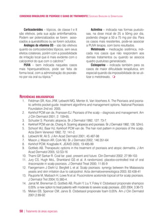 CONSENSO BRASILEIRO DE PSORÍASE E GUIAS DE TRATAMENTO|SOCIEDADE BRASILEIRA DE DERMATOLOGIA
50 | Tratamento de áreas especiais
Corticosteróides – tópicos, de classe I e II
são efetivos, pela sua ação antiinflamatória.
Podem ser potencializados se forem asso-
ciados a queratolíticos ou se forem ocluídos.
Análogos da vitamina D3 – são tão efetivos
quanto os corticosteróides tópicos, sem seus
efeitos colaterais, porém com a possibilidade
de irritação local que é mais evidente com o
calcipotriol do que com o calcitriol.41
PUVA – bem indicada naqueles casos
mais hiperqueratóticos, pode ser feita de
forma local, com a administração do psorale-
no por via oral ou tópica.42
Acitretina – indicada nas formas pustulo-
sas, na dose inical de 25 a 50mg por dia,
podendo chegar a 50 a 75 mg por dia. Para
os casos mais resistentes, pode-se associar
a PUVA terapia, com bons resultados.
Metotrexato – medicação sistêmica, indi-
cada nos casos que não respondem aos
demais tratamentos ou quando se associa
quadro pustuloso generalizado.
Ciclosporina – indicada também para os
casos de maior dificuldade terapêutica, em
especial quando da impossibilidade de se uti-
lizar o metotrexato.
REFERÊNCIAS BIBLIOGRÁFICAS
1. Feldman SR, Koo JYM, Lebwohl MG, Menter A, Van Voorhees A. The Psoriasis and psoria-
tic arthritis pocket guide: treatment algorithms and management options. National Psoriasis
Foundation 2nd ed. 2005.
2. Kerkhof PCM van de, Franssen EJ. Psoriasis of the scalp – diagnosis and management. Am
J Clin Dermatol 2001; 2: 159-65.
3. Schuster S. Psoriatic alopecia. Br J Dermatol 1992; 127: 73-7.
4. Kerkhorf PCM van de, Chang A. Scarring alopecia and psoriasis. Br J Dermatol 1992; 126: 524-5.
5. Schoorl WJ, Baar HJ, Kerkhorf PCM van de. The hair root pattern in psoriasis of the scalp.
Acta Derm Venereol 1992; 72: 141-2.
6. Lebwohl M, Ali S. J Am Acad Dermatol 2001; 45:487-98
7. Mason J, Mason AR, Cork MJ. Br J Dermatol 2002; 146:351-64
8. Kerkhof PCM, Kragballe K. JEAVD 2005; 19:495-99
9. Gottlieb AB. Therapeutic options in the treatment of psoriasis and atopic dermatitis. J Am
Acad Dermatol 2005; 53:S3-16
10. Thami GP, Sarkar R. Coal tar: past, present and future. Clin Dermatol 2002; 27:99-103
11. Jury CS, Hugh McL, Shankland GS et al. A randomized, placebo-controlled trial of oral
itraconazole in scalp psoriasis. J Dermatol Treat 2000; 11:85-9
12. Faergemann J Diehl U, Bergfelt L et al. Scalp psoriasis: synergy between the Malassezia
yeasts and skin irritation due to calcipotriol. Acta dermatovenereologica 2003; 83:438-41
13. Pauporte M, Maibach H, Lowe N et al. Fluocinolone acetonide topical oil for scalp psoriasis.
J Dermatol Tret 2004;15:360-4.
14. Jarrat M, Breneman D, Gottlieb AB, Poulin Y, Liu Y, Foley V. Clobetasol propionate shampoo
0,05%: a new option to treat patients with moderate to severe scalp psoriasis. JDD 2004; 3:36-73
15. Melian EB, Spencer CM, Jarvis B. Clobetasol propionate foam 0,05%. Am J Clin Dermatol
2001;2:89-92
ConcensoPsoríase.qxd 28.08.06 09:20 Page 50
 