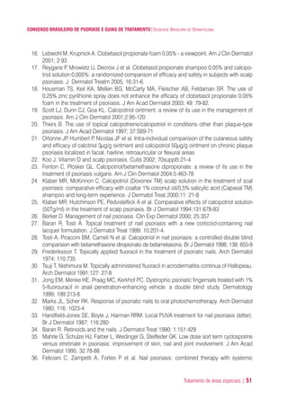 Tratamento de áreas especiais | 51
CONSENSO BRASILEIRO DE PSORÍASE E GUIAS DE TRATAMENTO|SOCIEDADE BRASILEIRA DE DERMATOLOGIA
16. Lebwohl M, Krupnick A. Clobetasol propionate foam 0,05% - a viewpoint. Am J Clin Dermatol
2001; 2:93
17. Reygane P, Mrowietz U, Decroix J et al. Clobetasol propionate shampoo 0,05% and calcipo-
triol solution 0,005%: a randomized comparison of efficacy and safety in subjects with scalp
psoriasis. J Dermatol Treatm 2005; 16:31-6.
18. Housman TS, Keil KA, Mellen BG, McCarty MA, Fleischer AB, Feldaman SR. The use of
0,25% zinc pyrithione spray does not enhance the efficacy of clobetasol propionate 0,05%
foam in the treatment of psoriasis. J Am Acad Dermatol 2003; 49: 79-82.
19. Scott LJ, Dunn CJ, Goa KL. Calcipotriol ointment: a review of its use in the management of
psoriasis. Am J Clin Dermatol 2001;2:95-120
20. Thiers B. The use of topical calcipotriene/calcipotriol in conditions other than plaque-type
psoriasis. J Am Acad Dermatol 1997; 37:S69-71
21. Ortonne JP, Humbert P, Nicolas JF et al. Intra-individual comparision of the cutaneous safety
and efficacy of calcitriol 3μg/g ointment and calcipotriol 50μg/g ointment on chronic plaque
psoriasis localized in facial, hairline, retroauricular or flexural areas
22. Koo J. Vitamin D and scalp psoriasis. Cutis 2002; 70suppl5:21-4
23. Fenton C, Plosker GL. Calcipotriol/betamethasone dipropionate: a review of its use in the
treatment of psoriasis vulgaris. Am J Clin Dermatol 2004;5:463-78
24 Klaber MR, McKinnon C. Calcipotriol (Dovonex TM) scalp solution in the treatment of scal
psoriasis: comparative efficacy with coaltar 1% coconut oil/0,5% salicylic acid (Capasal TM)
shampoo and long-term experience. J Dermatol Treat 2000;11: 21-8
25. Klaber MR, Hutchinson PE, Pedvisleftick A et al. Comparative effects of calcipotriol solution
(50Tg/ml) in the treatment of scalp psoriasis. Br J Dermatol 1994;131:678-83
26. Berker D. Management of nail psoriasis. Clin Exp Dermatol 2000; 25:357
27. Baran R, Tosti A. Topical treatment of nail psoriasis with a new corticoid-containing nail
lacquer formulation. J Dermatol Treat 1999. 10:201-4.
28. Tosti A, Piraccini BM, Cameli N et al. Calcipotriol in nail psoriasis: a controlled double blind
comparision with betamethasone diropionato de betametasona. Br J Dermatol 1998; 138: 655-9
29. Frederiksson T. Topically applied fluoracil in the treatment of psoriatic nails. Arch Dermatol
1974; 110:735
30. Tsuji T, Nishimura M. Topically administered fluoracil in acrodermatitis continua of Hallopeau.
Arch Dermatol 1991;127: 27-8
31. Jong EM, Menke HE, Praag MC, Kerkhof PC. Dystrophic psoriatic fingernails treated with 1%
5-fluorouracil in anail penetration-enhancing vehicle: a double blind study. Dermatology
1999; 199:313-8
32. Marks JL, Scher RK. Response of psoriatic nails to oral photochemotherapy. Arch Dermatol
1980; 116: 1023-4
33. Handfield-Jones SE, Boyle J, Harman RRM. Local PUVA treatment for nail psoriasis (letter).
Br J Dermatol 1987; 116:280
34. Baran R. Retinoids and the nails. J Dermatol Treat 1990; 1:151:429
35. Mahrle G, Schulze HJ, Farber L, Weidinger G, Steifleder GK. Low dose sort term cyclosporine
versus etretinate in psoriasis: improvement of skin, nail and joint involvement. J Am Acad
Dermatol 1995; 32:78-88
36. Feliciani C, Zampetti A, Forleo P et al. Nail psoriasis: combined therapy with systemic
ConcensoPsoríase.qxd 28.08.06 09:20 Page 51
 