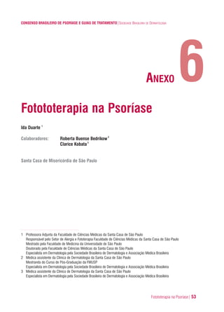 Fotototerapia na Psoríase| 53
CONSENSO BRASILEIRO DE PSORÍASE E GUIAS DE TRATAMENTO|SOCIEDADE BRASILEIRA DE DERMATOLOGIA
Fotototerapia na Psoríase
Ida Duarte 1
Colaboradores: Roberta Buense Bedrikow2
Clarice Kobata3
Santa Casa de Misericórdia de São Paulo
1 Professora Adjunta da Faculdade de Ciências Médicas da Santa Casa de São Paulo
Responsável pelo Setor de Alergia e Fototerapia Faculdade de Ciências Médicas da Santa Casa de São Paulo
Mestrado pela Faculdade de Medicina da Universidade de São Paulo
Doutorado pela Faculdade de Ciências Médicas da Santa Casa de São Paulo
Especialista em Dermatologia pela Sociedade Brasileira de Dermatologia e Associação Médica Brasileira
2 Médica assistente da Clínica de Dermatologia da Santa Casa de São Paulo
Mestranda do Curso de Pós-Graduação da FMUSP
Especialista em Dermatologia pela Sociedade Brasileira de Dermatologia e Associação Médica Brasileira
3 Médica assistente da Clínica de Dermatologia da Santa Casa de São Paulo
Especialista em Dermatologia pela Sociedade Brasileira de Dermatologia e Associação Médica Brasileira
6ANEXO
ConcensoPsoríase.qxd 28.08.06 09:20 Page 53
 