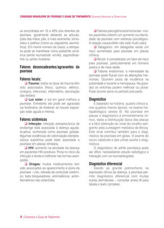 CONSENSO BRASILEIRO DE PSORÍASE E GUIAS DE TRATAMENTO|SOCIEDADE BRASILEIRA DE DERMATOLOGIA
4 |Consenso e Guias de Tratamento
va encontrada em 10 a 40% dos doentes de
psoríase, geralmente afetando as articula-
ções das mãos, pés, e mais raramente, torno-
zelos e joelhos (mono ou oligoartrite assimé-
trica). Em menor número de casos, a artropa-
tia pode se manifestar como poliartrite simé-
trica (artrite reumatóide -símile), espondiloar-
trite ou artrite mutilante.
Fatores desencadeantes/agravantes da
psoríase
Fatores locais:
Trauma: todos os tipos de trauma têm
sido associados (físico, químico, elétrico,
cirúrgico, infeccioso, inflamatório, escoriação
das lesões)
Luz solar: o sol em geral melhora a
psoríase. Entretanto ela pode ser agravada
via fenômeno de Koebner se houver exposi-
ção solar aguda e intensa.
Fatores sistêmicos
Infecção: infecção estreptocócica de
orofaringe está associada à doença aguda,
eruptiva, conhecida como psoríase gotada.
Algumas evidências de colonização estrepto-
cócica subclínica pode estar associada a
psoríase em placas refratária.
HIV: aumento na atividade da doença
em pacientes HIV positivos. Piora no início da
infecção e tende a melhorar nas formas avan-
çadas.
Drogas: muitos medicamentos tem
sido associados ao aparecimento e piora da
psoríase - Lítio, retirada de corticóide sistêmi-
co, beta bloqueadores, antimaláricos, antiin-
flamatórios não esteróides.
Fatores psicogênicos/emocionais: mui-
tos pacientes referem um aumento na intensi-
dade da psoríase com estresse psicológico.
A relação causa-efeito não está muito clara.
Tabagismo: em tabagistas existe um
risco aumentado para psoríase em placas
crônica.
Álcool: é considerado um fator de risco
para psoríase, particularmente em homens
jovens e de meia idade.
Fatores endócrinos: a intensidade da
psoríase pode flutuar com as alterações hor-
monais. Ocorrem picos de incidência na
puberdade e durante a menopausa. Na gravi-
dez os sintomas podem melhorar ou piorar.
Pode ocorrer piora no período pós-parto.
Diagnóstico
É baseado na história, quadro clínico e,
nos quadros menos típicos, no exame his-
topatológico (anexo II). Na psoríase em
placas o diagnóstico é eminentemente clí-
nico, dada a distribuição típica das placas
e a fácil obtenção do sinal do orvalho san-
grento pela curetagem metódica de Brocq.
Este sinal contribui também para o diag-
nóstico da psoríase em gotas. O exame do
couro cabeludo e das unhas auxilia o diag-
nóstico.
O diagnóstico de artrite psoriásica pode
ser difícil, necessitando estudo radiológico e
interação com os reumatologistas.
Diagnóstico diferencial
Devido ao grande polimorfismo na
expressão clínica da doença, a psoríase per-
mite diagnóstico diferencial com muitas
outras dermatoses – consultar anexo III para
tabela e texto completo.
ConcensoPsoríase.qxd 28.08.06 09:20 Page 4
 