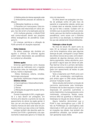 CONSENSO BRASILEIRO DE PSORÍASE E GUIAS DE TRATAMENTO|SOCIEDADE BRASILEIRA DE DERMATOLOGIA
58 | Fotototerapia na Psoríase
História prévia de intensa exposição solar
Antecedentes pessoais de catarata ou
afaquia
Alterações hepáticas ou renais.
Pacientes com marca-passo. Esta con-
tra-indicação está relacionada em vários arti-
gos, mas não se tem uma explicação para tal.
Em mulheres grávidas, o método PUVA
está contra-indicado devido aos possíveis
efeitos teratogênicos do psoralênico (Cate-
goria C).
Em crianças, permite-se a utilização de
PUVA somente em situações especiais.
Efeitos Colaterais
Os efeitos colaterais são divididos em
agudos e crônicos. Os sintomas agudos
podem estar relacionados aos psoralênicos
ou à própria luz ultravioleta.
Sintomas agudos:
Sintomas gastrintestinais como náuseas
(o que pode ser melhorado com a ingestão
de alimentos antes da medicação), cefaléia,
tontura, insônia e depressão.
Efeitos fototóxicos: eritema, onicólise,
hemorragia subungueal.
taquicardia, hipertricose e herpes simples.
Sintomas crônicos
Carcinogênese e fotoenvelhecimento
Catarata
Xerose
Alterações do pigmento da pele, forma-
ção de lentigos
Durante a exposição à UVA, a região geni-
tal e a face devem ser protegidos. Em
homens já foi descrito o aumento do risco de
aparecimento do câncer da região genital. A
face, por ser uma área já foto-exposta, com
maiores chances de dano solar deve ser pro-
tegida a menos que seja a área a ser tratada.
Lentigos também são descritos após tra-
tamento com PUVA, e geralmente o seu apa-
recimento é observado após 6 a 15 meses do
início do tratamento.
Os olhos devem ser protegidos com ócu-
los de proteção contra UV pelo risco do
paciente vir a apresentar catarata, sendo que
o cuidado deve se estender durante todo o
dia que foi feito a sessão. Cuidado com os
remédios que os pacientes fazem uso previa-
mente, para que não interfira na absorção dos
psoralênicos, como ocorre com a fenitoina
que diminui a sua absorção, ou medicamen-
tos que são sabidamente fotosensibilizantes.
Fototerapia e câncer de pele
No início do século XX, assim como os
raios UV se tornavam reconhecidos como
uma forma terapêutica eficaz para algumas
doenças de pele, começaram a surgir relatos
dos efeitos nocivos da luz solar, como desen-
cadeante de algumas doenças como xero-
derma pigmentoso, hidroa vaciniforme, pruri-
go estival e alguns tipos de câncer de pele.
Paul German Unna foi o primeiro dermatolo-
gista que associou a exposição solar prolon-
gada com aparecimento de lesões na pele
em marinheiros.
Tanto o tratamento com PUVA como com
o UVB são considerados carcinogênicos,
pois ambos agem no DNA celular podendo
provocar mutações na pele.
Vários estudos demonstram a indução de
carcinoma espinocelular pela fototerapia.
Entretanto não se deve esquecer a maior pre-
disposição em pacientes submetidos a
outros tratamentos imunossupressores como
metotrexato, ciclosporina. Nestes casos,
torna-se difícil de quantificar a influência da
fototerapia na indução de câncer de pele.
Alguns trabalhos demonstram que a
PUVA é mais carcinogênica que o UVB. O
fato da PUVAterapia ser carcinogênica está
relacionada à UVA que pode produzir por si
só mutações nas células, mas também dos
psoralênicos utilizados, que também pode-
riam apresentar esses efeitos.
ConcensoPsoríase.qxd 28.08.06 09:20 Page 58
 