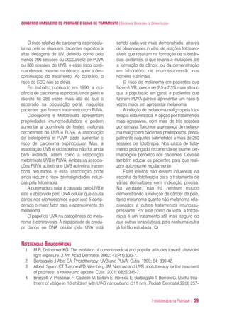 Fotototerapia na Psoríase | 59
CONSENSO BRASILEIRO DE PSORÍASE E GUIAS DE TRATAMENTO|SOCIEDADE BRASILEIRA DE DERMATOLOGIA
O risco relativo de carcinoma espinocelu-
lar na pele se eleva em pacientes expostos a
altas dosagens de UV, definido como pelo
menos 200 sessões ou 2000J/cm2 de PUVA
ou 300 sessões de UVB, e esse risco conti-
nua elevado mesmo na década após a des-
continuação do tratamento. Ao contrário, o
risco de CBC não se eleva.
Em trabalho publicado em 1990, a inci-
dência de carcinoma espinocelular de pênis e
escroto foi 286 vezes mais alta do que o
esperado na população geral, naqueles
pacientes que fizeram tratamento com PUVA.
Ciclosporina e Metotrexato apresentam
propriedades imunomoduladora e podem
aumentar a ocorrência de lesões malignas
decorrentes do UVB e PUVA. A associação
de ciclosporina e PUVA pode aumentar o
risco de carcinoma espinocelular. Mas, a
associação UVB e ciclosporina não foi ainda
bem avaliada, assim como a associação
metotrexate UVB e PUVA. Ambas as associa-
ções PUVA acitretina e UVB acitretina trazem
bons resultados e essa associação pode
ainda reduzir o risco de malignidades induzi-
das pela fototerapia.
A queimadura solar é causada pelo UVB e
este é absorvido pelo DNA celular que causa
danos nos cromossomos e por isso é consi-
derado o maior fator para o aparecimento do
melanoma.
O papel da UVA na patogênese do mela-
noma é controverso. A capacidade de produ-
zir danos no DNA celular pela UVA está
sendo cada vez mais demonstrado, através
de observações in vitro, de reações fotossen-
síveis que resultam na formação de substân-
cias oxidantes, o que levaria a mutações até
a formação do câncer, ou da demonstração
em laboratório de imunossupressão nos
homens e animais.
O risco de melanoma em pacientes que
fazem UVB parece ser 2,5 a 7,5% mais alto do
que a população em geral, e pacientes que
fizeram PUVA parece apresentar um risco 5
vezes maior em apresentar melanoma.
A indução de melanoma maligno pela foto-
terapia está relatada. A opção por tratamentos
mais agressivos, com mais de três sessões
por semana, favorece a presença de melano-
ma maligno em pacientes predispostos, princi-
palmente naqueles submetidos a mais de 250
sessões de fototerapia. Nos casos de trata-
mento prolongado recomenda-se exame der-
matológico periódico nos pacientes. Deve-se
também educar os pacientes para que reali-
zem auto-exame regularmente.
Estes efeitos não devem influenciar na
escolha da fototerapia para o tratamento de
várias dermatoses com indicação precisa.
Na verdade, não há nenhum estudo
demonstrando a indução de câncer de pele,
tanto melanoma quanto não melanoma rela-
cionados a outros tratamentos imunossu-
pressores. Por este ponto de vista, a fotote-
rapia é um tratamento até mais seguro do
que outras terapêuticas, pois nenhuma outra
já foi tão estudada.
REFERÊNCIAS BIBLIOGRÁFICAS
1. M R, Ostheimer KG. The evolution of current medical and popular attitudes toward ultraviolet
light exposure. J Am Acad Dermatol. 2002; 47(Pt1):930-7.
2. Barbagallo J Abel EA. Phototherapy: UVB and PUVA. Cutis. 1999; 64: 339-42.
3. Albert, Spann CT, Tutrone WD, Weinberg JM. Narrowband UVB phototherapy for the treatment
of psoriasis: a review and update. Cutis. 2001; 68(5):345-7.
4. Brazzelli V; Prestinari F; Castello M; Bellani E; Roveda E; Barbagallo T; Borroni G. Useful trea-
tment of vitiligo in 10 children with UV-B narrowband (311 nm). Pediatr Dermatol;22(3):257-
ConcensoPsoríase.qxd 28.08.06 09:20 Page 59
 