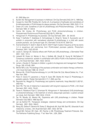 CONSENSO BRASILEIRO DE PSORÍASE E GUIAS DE TRATAMENTO|SOCIEDADE BRASILEIRA DE DERMATOLOGIA
60 | Fotototerapia na Psoríase
61, 2005 May-Jun.
5. Burden AD. Management of psoriasis in childhood. Clin Exp Dermatol;24(5):341-5, 1999 Sep.
6. Cooper EJ, Herd RM, Priestley GC, Hunter JA. A comparison of bathwater and oral delivery of
8-methoxypsoralen in PUVA therapy for plaque psoriasis. Clin Exp Dermatol. 2000; 25(2):111-4.
7. Drake LA e cols. Guidelines of care for phototherapy and Photochemotherapy. J Am Acad
Dermatol 1994; 31: 643-8.
8.- Holme SA; Anstey AV. Phototherapy and PUVA photochemotherapy in children.
Photodermatol Photoimmunol Photomed;20(2):69-75, 2004 Apr.
9. Hönigsmann H. Phototherapy for psoriasis. Clin Exp Dermatol. 2001; 26: 343-50.
10. Koop T; Karlhofer F; Szépfalusi Z; Schneeberger A; Stingl G; Tanew A. Successful use of
acitretin in conjunction with narrowband ultraviolet B phototherapy in a child with severe
pustular psoriasis, von Zumbusch type. Br J Dermatol;151(4):912-6, 2004 Oct.
11. Kreimer-Erlacher H, Seidl H, Bäck B, Kerl H, Wolf P. Hight mutation frequency at Ha-ras exons
1-4 in squamous cell carcinomas from PUVA-treated psoriasis patients. Photochem
Photobiol. 2001; 74(2):323-30.
12. Laube S, George SA. Adverse effects with PUVA and UVB phototherapy. J Dermatolol Treat
2001; 12(2): 101-5.
13. Lebwohl M, Drake LA, Menter A, Koo J, Gottlieb AB, Zanolli M, Young M, McClelland P.
Consensus conference: acitretin in combination with UVB or PUVA in the treatment of psoria-
sis. J Am Acad Dermatol. 2001; 45(4): 544-53.
14. Leman J; Burden D. Psoriasis in children: a guide to its diagnosis and management. Paediatr
Drugs; 3(9): 673-80, 2001.
15. Menter MA e cols. Proceedings of the psoriasis combination and rotation therapy conference.
J Am Acad Dermatol 1996; 34: 315-21.
16. Morison WL. PUVA Photochemotherapy. In: Lim HW, Soter NA. Eds. Marcel Dekker, Inc. 1ª ed.
New York 1993.
17. Pasic A; Ceovic R; Lipozencic J; Husar K; Susic SM; Skerlev M; Hrsan D. Phototherapy in
pediatric patients. Pediatr Dermatol;20(1):71-7, 2003 Jan-Feb.
18. Reynolds NJ; Meggitt SJ. Phototherapy and systemic treatments. Hosp Med;63(11):657-61,
2002 Nov.
19. Stern RS. The risk of melanoma in association with long-term exposure to PUVA. J Am Acad
Dermatol. 2001; 44(5): 755-61.
20. Tanew A, Radakovic-Fijan S, Schemper M, Hönigsmann H. Narrowband UV-B phototherapy
vs photochemotherapy in the treatment of chronic plaque-type psoriasis: a paired compari
son study. Arch Dermatol. 1999;135(5): 519-24.
21. Tay YK; Morelly JG; Weston WL. Experience with UVB phototherapy in children. Pediatr
Dermatol;13(5):406-9, 1996 Sep-Oct.
22. van da Kerkhof PC. Therapeutic strategies: rotational therapy and combinations. Clin Exp
Dermatol. 2001; 26(4): 356-61.
23. Wang SQ, Setlow R, Berwick M, Polsky D, Marghoob AA, Kopf AW, Bart RS. Ultraviolet A and
melanoma: a review. J Am Acad Dermatol .2001; 44(5): 837-46.
24. Zanolli MD, Felmam SR, Clark AR, Fleicher Jr AB. Phototherapy Treatment Protocols. Eds.
The Parthenon Publishing Group. 1ª ed. New York , USA, 2004.
ConcensoPsoríase.qxd 28.08.06 09:20 Page 60
 