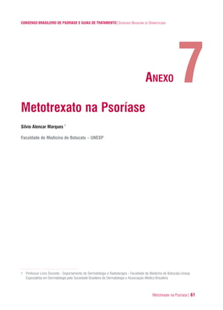 Metotrexate na Psoríase| 61
CONSENSO BRASILEIRO DE PSORÍASE E GUIAS DE TRATAMENTO|SOCIEDADE BRASILEIRA DE DERMATOLOGIA
Metotrexato na Psoríase
Silvio Alencar Marques 1
Faculdade de Medicina de Botucatu – UNESP
1 Professor Livre Docente - Departamento de Dermatologia e Radioterapia - Faculdade de Medicina de Botucatu-Unesp.
Especialista em Dermatologia pela Sociedade Brasileira de Dermatologia e Associação Médica Brasileira
7ANEXO
ConcensoPsoríase.qxd 28.08.06 09:20 Page 61
 