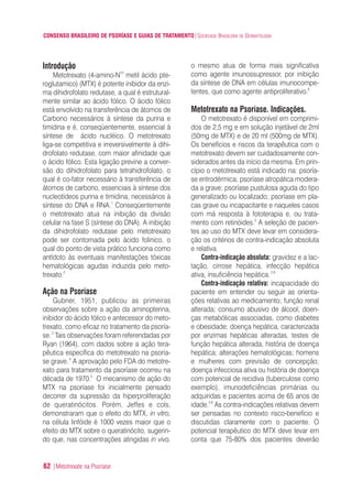 CONSENSO BRASILEIRO DE PSORÍASE E GUIAS DE TRATAMENTO|SOCIEDADE BRASILEIRA DE DERMATOLOGIA
62 |Metotrexate na Psoríase
Introdução
Metotrexato (4-amino-N10
metil ácido pte-
roglutamico) (MTX) é potente inibidor da enzi-
ma dihidrofolato redutase, a qual é estrutural-
mente similar ao ácido fólico. O ácido fólico
está envolvido na transferência de átomos de
Carbono necessários à síntese da purina e
timidina e é, conseqüentemente, essencial à
síntese de ácido nucléico. O metotrexato
liga-se competitiva e irreversivelmente à dihi-
drofolato redutase, com maior afinidade que
o ácido fólico. Esta ligação previne a conver-
são do dihidrofolato para tetrahidrofolato, o
qual é co-fator necessário à transferência de
átomos de carbono, essenciais à síntese dos
nucleotídeos purina e timidina, necessários à
síntese do DNA e RNA.1
Conseqüentemente
o metotrexato atua na inibição da divisão
celular na fase S (síntese do DNA). A inibição
da dihidrofolato redutase pelo metotrexato
pode ser contornada pelo ácido folinico, o
qual do ponto de vista prático funciona como
antídoto às eventuais manifestações tóxicas
hematológicas agudas induzida pelo meto-
trexato.2
Ação na Psoríase
Gubner, 1951, publicou as primeiras
observações sobre a ação da aminopterina,
inibidor do ácido fólico e antecessor do meto-
trexato, como eficaz no tratamento da psoría-
se.3
Tais observações foram referendadas por
Ryan (1964), com dados sobre a ação tera-
pêutica específica do metotrexato na psoría-
se grave.4
A aprovação pelo FDA do metotre-
xato para tratamento da psoríase ocorreu na
década de 1970.5
O mecanismo de ação do
MTX na psoríase foi inicialmente pensado
decorrer da supressão da hiperproliferação
de queratinócitos. Porém, Jeffes e cols,
demonstraram que o efeito do MTX, in vitro,
na célula linfóide é 1000 vezes maior que o
efeito do MTX sobre o queratinócito, sugerin-
do que, nas concentrações atingidas in vivo,
o mesmo atua de forma mais significativa
como agente imunossupressor, por inibição
da síntese de DNA em células imunocompe-
tentes, que como agente antiproliferativo.6
Metotrexato na Psoríase. Indicações.
O metotrexato é disponível em comprimi-
dos de 2,5 mg e em solução injetável de 2ml
(50mg de MTX) e de 20 ml (500mg de MTX).
Os benefícios e riscos da terapêutica com o
metotrexato devem ser cuidadosamente con-
siderados antes da início da mesma. Em prin-
cípio o metotrexato está indicado na: psoría-
se eritrodérmica; psoríase atropática modera-
da a grave; psoríase pustulosa aguda do tipo
generalizado ou localizado; psoríase em pla-
cas grave ou incapacitante e naqueles casos
com má resposta à fototerapia e, ou trata-
mento com retinóides.2
A seleção de pacien-
tes ao uso do MTX deve levar em considera-
ção os critérios de contra-indicação absoluta
e relativa.
Contra-indicação absoluta: gravidez e a lac-
tação, cirrose hepática, infecção hepática
ativa, insuficiência hepática.2,8
Contra-indicação relativa: incapacidade do
paciente em entender ou seguir as orienta-
ções relativas ao medicamento; função renal
alterada; consumo abusivo de álcool; doen-
ças metabólicas associadas, como diabetes
e obesidade; doença hepática, caracterizada
por enzimas hepáticas alteradas, testes de
função hepática alterada, história de doença
hepática; alterações hematológicas; homens
e mulheres com previsão de concepção;
doença infecciosa ativa ou história de doença
com potencial de recidiva (tuberculose como
exemplo), imunodeficiências primárias ou
adquiridas e pacientes acima de 65 anos de
idade.2,8
As contra-indicações relativas devem
ser pensadas no contexto risco-benefício e
discutidas claramente com o paciente. O
potencial terapêutico do MTX deve levar em
conta que 75-80% dos pacientes deverão
ConcensoPsoríase.qxd 28.08.06 09:20 Page 62
 