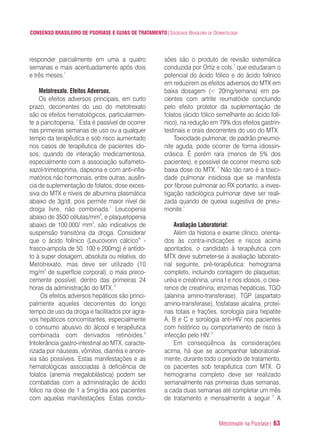Metotrexate na Psoríase| 63
CONSENSO BRASILEIRO DE PSORÍASE E GUIAS DE TRATAMENTO|SOCIEDADE BRASILEIRA DE DERMATOLOGIA
responder parcialmente em uma a quatro
semanas e mais acentuadamente após dois
e três meses.1
Metotrexato. Efeitos Adversos.
Os efeitos adversos principais, em curto
prazo, decorrentes do uso do metotrexato
são os efeitos hematológicos, particularmen-
te a pancitopenia.1
Esta é passível de ocorrer
nas primeiras semanas de uso ou a qualquer
tempo da terapêutica e sob risco aumentado
nos casos de terapêutica de pacientes ido-
sos; quando de interação medicamentosa,
especialmente com a associação sulfameto-
xazol-trimetoprima, dapsona e com anti-infla-
matórios não hormonais, entre outras; ausên-
cia de suplementação de folatos; dose exces-
siva do MTX e níveis de albumina plasmática
abaixo de 3g/dl, pois permite maior nível de
droga livre, não combinada.1
Leucopenia
abaixo de 3500 células/mm3
, e plaquetopenia
abaixo de 100.000/ mm3
, são indicativos de
suspensão transitória da droga. Considerar
que o ácido folínico (Leucovorin cálcico®
-
frasco-ampola de 50, 100 e 200mg) é antído-
to à super dosagem, absoluta ou relativa, do
Metotrexato, mas deve ser utilizado (10
mg/m2
de superfície corporal), o mais preco-
cemente possível, dentro das primeiras 24
horas da administração do MTX.2
Os efeitos adversos hepáticos são princi-
palmente aqueles decorrentes do longo
tempo de uso da droga e facilitados por agra-
vos hepáticos concomitantes, especialmente
o consumo abusivo do álcool e terapêutica
combinada com derivados retinóides.2
Intolerância gastro-intestinal ao MTX, caracte-
rizada por náuseas, vômitos, diarréia e anore-
xia são possíveis. Estas manifestações e as
hematológicas associadas à deficiência de
folatos (anemia megaloblástica) podem ser
combatidas com a administração de ácido
fólico na dose de 1 a 5mg/dia aos pacientes
com aquelas manifestações. Estas conclu-
sões são o produto de revisão sistemática
conduzida por Ortiz e cols,7
que estudaram o
potencial do ácido fólico e do ácido folínico
em reduzirem os efeitos adversos do MTX em
baixa dosagem (< 20mg/semana) em pa-
cientes com artrite reumatóide concluindo
pelo efeito protetor da suplementação de
folatos (ácido fólico semelhante ao ácido folí-
nico), na redução em 79% dos efeitos gastrin-
testinais e orais decorrentes do uso do MTX.
Toxicidade pulmonar, de padrão pneumo-
nite aguda, pode ocorrer de forma idiossin-
crásica. É porém rara (menos de 5% dos
pacientes), e possível de ocorrer mesmo sob
baixa dose do MTX.1
Não tão raro é a toxici-
dade pulmonar insidiosa que se manifesta
por fibrose pulmonar ao RX portanto, a inves-
tigação radiológica pulmonar deve ser reali-
zada quando de queixa sugestiva de pneu-
monite.1
Avaliação Laboratorial:
Além da historia e exame clínico, orienta-
dos às contra-indicações e riscos acima
apontados, o candidato à terapêutica com
MTX deve submeter-se à avaliação laborato-
rial seguinte, pré-terapêutica: hemograma
completo, incluindo contagem de plaquetas;
uréia e creatinina, urina I e nos idosos, o clea-
rence de creatinina; enzimas hepáticas, TGO
(alanina amino-transferase), TGP (aspartato
amino-transferase), fosfatase alcalina, proteí-
nas totais e frações, sorologia para hepatite
A, B e C e sorologia anti-HIV nos pacientes
com histórico ou comportamento de risco à
infecção pelo HIV.2
Em conseqüência às considerações
acima, há que se acompanhar laboratorial-
mente, durante todo o período de tratamento,
os pacientes sob terapêutica com MTX. O
hemograma completo deve ser realizado
semanalmente nas primeiras duas semanas,
a cada duas semanas até completar um mês
de tratamento e mensalmente a seguir. 2
A
ConcensoPsoríase.qxd 28.08.06 09:20 Page 63
 