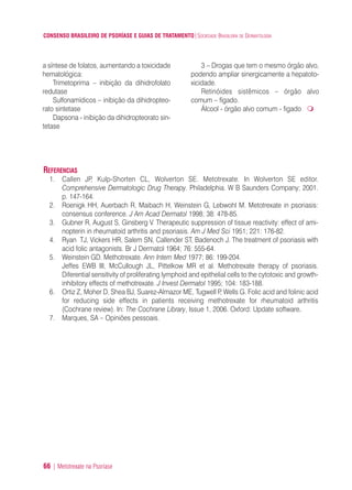 CONSENSO BRASILEIRO DE PSORÍASE E GUIAS DE TRATAMENTO|SOCIEDADE BRASILEIRA DE DERMATOLOGIA
66 | Metotrexate na Psoríase
a síntese de folatos, aumentando a toxicidade
hematológica:
Trimetoprima – inibição da dihidrofolato
redutase
Sulfonamídicos – inibição da dihidropteo-
rato sintetase
Dapsona - inibição da dihidropteorato sin-
tetase
3 – Drogas que tem o mesmo órgão alvo,
podendo ampliar sinergicamente a hepatoto-
xicidade.
Retinóides sistêmicos – órgão alvo
comum – fígado.
Álcool - órgão alvo comum - figado
REFERENCIAS
1. Callen JP, Kulp-Shorten CL, Wolverton SE. Metotrexate. In Wolverton SE editor.
Comprehensive Dermatologic Drug Therapy. Philadelphia. W B Saunders Company; 2001.
p. 147-164.
2. Roenigk HH, Auerbach R, Maibach H, Weinstein G, Lebwohl M. Metotrexate in psoriasis:
consensus conference. J Am Acad Dermatol 1998; 38: 478-85.
3. Gubner R, August S, Ginsberg V. Therapeutic suppression of tissue reactivity: effect of ami-
nopterin in rheumatoid arthritis and psoriasis. Am J Med Sci 1951; 221: 176-82.
4. Ryan TJ, Vickers HR, Salem SN, Callender ST, Badenoch J. The treatment of psoriasis with
acid folic antagonists. Br J Dermatol 1964; 76: 555-64.
5. Weinstein GD. Methotrexate. Ann Intern Med 1977; 86: 199-204.
Jeffes EWB III, McCullough JL, Pittelkow MR et al. Methotrexate therapy of psoriasis.
Diferential sensitivity of proliferating lymphoid and epithelial cells to the cytotoxic and growth-
inhibitory effects of methotrexate. J Invest Dermatol 1995; 104: 183-188.
6. Ortiz Z, Moher D, Shea BJ, Suarez-Almazor ME, Tugwell P, Wells G. Folic acid and folinic acid
for reducing side effects in patients receiving methotrexate for rheumatoid arthritis
(Cochrane review). In: The Cochrane Library, Issue 1, 2006. Oxford: Update software..
7. Marques, SA – Opiniões pessoais.
ConcensoPsoríase.qxd 28.08.06 09:20 Page 66
 