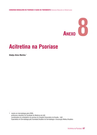 Acitretina na Psoríase| 67
CONSENSO BRASILEIRO DE PSORÍASE E GUIAS DE TRATAMENTO|SOCIEDADE BRASILEIRA DE DERMATOLOGIA
Acitretina na Psoríase
Gladys Aires Martins 1
1 mestre em dermatologia pela UFMG,
professora voluntária da Faculdade de Medicina da UnB,
coordenadora do ambulatório de psoríase do Hospital Universitário de Brasília - UnB
Especialista em Dermatologia pela Sociedade Brasileira de Dermatologia e Associação Médica Brasileira
8ANEXO
ConcensoPsoríase.qxd 28.08.06 09:20 Page 67
 