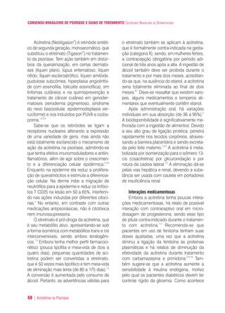 CONSENSO BRASILEIRO DE PSORÍASE E GUIAS DE TRATAMENTO|SOCIEDADE BRASILEIRA DE DERMATOLOGIA
68 | Acitretina na Psoríase
Acitretina (Neotigason®
) é retinóide sintéti-
co de segunda geração, monoaromático, que
substituiu o etretinato (Tigason®
) no tratamen-
to da psoríase. Tem ação também em distúr-
bios da queratinização, em certas dermato-
ses (líquen plano, lúpus eritematoso, líquen
nítido, líquen escleroatrófico, líquen amilóide,
pustulose subcórnea, hiperplasia angiolinfói-
de com eosinofilia, foliculite eosinofílica), em
linfomas cutâneos e na quimioprevenção e
tratamento de câncer cutâneo em genoder-
matoses (xeroderma pigmentoso, síndrome
do nevo basocelular, epidermodisplasia ver-
ruciforme) e nos induzidos por PUVA e ciclos-
porina.1,2,3,4
Sabe-se que os retinóides se ligam a
receptores nucleares alterando a expressão
de uma variedade de gens, mas ainda não
está totalmente esclarecido o mecanismo de
ação da acitretina na psoríase, admitindo-se
que tenha efeitos imunomoduladores e antiin-
flamatórios, além de agir sobre o crescimen-
to e a diferenciação celular epidérmica.2,3,4
Enquanto na epiderme ela reduz a prolifera-
ção de queratinócitos e estimula a diferencia-
ção celular. Na derme inibe a migração de
neutrófilos para a epiderme e reduz os linfóci-
tos T CD25 na lesão em 50 a 65%, interferin-
do nas ações induzidas por diferentes citoci-
nas.4
No entanto, em contraste com outras
medicações antipsoriásicas, não é citotóxica
nem imunossupressora.
O etretinato é pró-droga da acitretina, que
é seu metabólito ativo, apresentando-se sob
a forma isomérica com metabólitos trans e cis
interconversíveis, sendo ambos teratogêni-
cos.1,2
Embora tenha melhor perfil farmacoci-
nético (pouca lipofilia e meia-vida de dois a
quatro dias), pequenas quantidades de aci-
tretina podem ser convertidas a etretinato,
que é 50 vezes mais lipofilico e tem meia-vida
de eliminação mais lenta (de 80 a 175 dias).1,2
A conversão é aumentada pelo consumo de
álcool. Portanto, as advertências válidas para
o etretinato também se aplicam à acitretina,
que é formalmente contra-indicada na gesta-
ção (categoria X), sendo, em mulheres férteis,
a contracepção obrigatória por período adi-
cional de três anos após a alta. A ingestão de
álcool também deve ser proibida durante o
tratamento e por mais dois meses, acreditan-
do-se que, na ausência do etanol, a acitretina
seria totalmente eliminada ao final de dois
meses.6,7
Deve-se ressaltar que existem xaro-
pes, alguns medicamentos e temperos ali-
mentares que eventualmente contêm etanol.
Após administração oral, há variações
individuais em sua absorção (de 36 a 95%).2
A biodisponibilidade é significativamente me-
lhorada com a ingestão de alimentos. Devido
a seu alto grau de ligação protéica, penetra
rapidamente nos tecidos corpóreos, atraves-
sando a barreira placentária e sendo excreta-
da pelo leite matemo.1,2,3
A acitretina é meta-
bolizada por isomerização para o isômero 13-
cis (cisacitretina) por glicuronidação e por
rotura da cadeia lateral.1,2
A eliminação dá-se
pelas vias hepática e renal, devendo a subs-
tância ser usada com cautela em portadores
de insuficiência renal.
Interações medicamentosas
Embora a acitretina tenha poucas intera-
ções medicamentosas, há relato de possível
interação com contraceptivo oral em micro-
dosagem de progesterona, sendo esse tipo
de pílula contra-indicado durante o tratamen-
to com acitretina.1,2
Recomenda-se que
pacientes em uso de fenitoína tenham suas
doses ajustadas, uma vez que a acitretina
diminui a ligação da fenitoína às proteínas
plasmáticas e há relatos de diminuição da
efetividade da acitretina durante tratamento
com carbamazepina e primidona.2,3,7,8
Tam-
bém sugere-se que a acitretina aumente a
sensibilidade à insulina endógena, motivo
pelo qual os pacientes diabéticos devem ter
controle rígido da glicemia. Como acontece
ConcensoPsoríase.qxd 28.08.06 09:20 Page 68
 