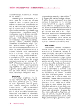 CONSENSO BRASILEIRO DE PSORÍASE E GUIAS DE TRATAMENTO|SOCIEDADE BRASILEIRA DE DERMATOLOGIA
70 | Acitretina na Psoríase
ciada a fototerapia, deve-se reduzir a dose de
UV pela metade.9,10
Em formas graves e recalcitrantes, a aci-
tretina pode ser utilizada em esquema
seqüencial com a ciclosporina, já que são
drogas compatíveis, seus metabólitos depen-
dem de isoenzimas hepáticas distintas, e seu
perfil de efeitos colaterais é diferente, à exce-
ção de maior possibilidade de elevação dos
níveis de colesterol e triglicerídeos no soro.3
A
monitorização, portanto, deve ser mais cuida-
dosa. Na primeira fase, introduz-se a ciclos-
porina, que é medicação supressiva com rápi-
do início de ação. Na segunda fase, começa-
se a usar a acitretina e, lentamente, retira-se a
ciclosporina, ao mesmo tempo em que é ajus-
tada a dose de acitretina, chegando-se à ter-
ceira fase de manutenção apenas com a aci-
tretina. Se, durante a fase de manutenção, a
acitretina mostrar-se ineficaz para manter as
lesões sob controle, PUVA ou UVB pode
somar-se para reforçar seu efeito terapêutico.3
A associação com MTX é perigosa devido ao
maior potencial de toxicidade. Nas terapias
rotativas em que se alternam fototerapia UVB,
PUVA, MTX, ciclosporina e acitretina, esta últi-
ma deverá ser instituída preferencialmente na
seqüência final, uma vez que há estudos que
sugerem o papel da acitretina na quimioprofi-
laxia de câncer cutâneo e tratamento de
lesões induzidas por ciclosporina e PUVA.11,12
Monitorização
Na avaliação pré-terapêutica, é mandató-
rio dosar enzimas hepáticas (AST, ALT, fosfa-
tase alcalina, bilirrubinas, gama GT), coleste-
rol total e triglicerideos, além de glicose,
uréia, creatinina, hemograma completo e
sumário de urina. 2
Quando houver intenção
de terapia a longo prazo, sugere-se avaliar o
estado ósseo e, em crianças e adolescentes,
idade óssea e mensuração do crescimento,
procedimentos que deverão ser repetidos
anualmente, embora não exista consenso
sobre quais exames seriam mais preditivos.2,4
A dosagem das enzimas hepáticas e do per-
fil lipídico deve ser repetida ao final de duas
semanas de tratamento, nos três primeiros
meses mensalmente e, a seguir, a cada três
meses. Mulheres com potencial de engravi-
dar devem assinar termo de consentimento e
ser orientadas a usar método contraceptivo
por até três anos após a alta. Obriga-
toriamente, deverão realizar teste de gravidez
(ß-HCG) pré-tratamento e, a seguir, mensal-
mente. Tanto mulheres quanto homens em
uso de acitretina não devem doar sangue
durante o tratamento e por mais três anos.
Efeitos colaterais
Entre os efeitos colaterais, a teratogenici-
dade é o mais grave. A acitretina é droga
embriotóxica e teratogênica (categoria X),
sendo as principais malformações congênitas
anomalias do SNC (hidrocefalia, microcefalia),
malformações oculares (microcefalia), orelhas
pequenas ou ausentes, dismorfia facial, fenda
palatina, alterações ósseas com defeitos nos
membros, anomalias cardiovasculares, defei-
to tímico, deficiência do hormônio da parati-
reóide e retardo mental.2,3,13
Comparativa-
mente à isotretinoína, a acitretina causa
menos defeitos cardíacos e mais alterações
no esqueleto acral. No homem, a acitretina
não altera a espermatogênese, Os efeitos
mucocutâneos são os mais freqüentes, mas
são tratáveis, dose-dependentes e reversíveis
com diminuição da dose ou suspensão do
tratamento, Incluem: queilite (de 82 a 96%),
boca seca, nariz seco, epistaxe, olhos secos,
intolerância a lentes de contato, blefaro-con-
juntivite, xerose, prurido, fotossensibilidade,
descamação palmoplantar e de polpas digi-
tais, descamação cutânea, fragilidade cutâ-
nea, pele aderente, dificuldade de cicatriza-
ção, colonização da pele por S. aureus, unhas
frágeis, distrofia ungueal, granulomas piogêni-
ConcensoPsoríase.qxd 28.08.06 09:20 Page 70
 