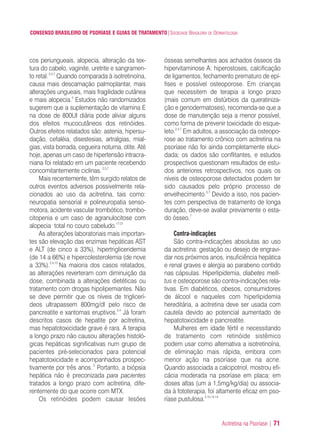 Acitretina na Psoríase | 71
CONSENSO BRASILEIRO DE PSORÍASE E GUIAS DE TRATAMENTO|SOCIEDADE BRASILEIRA DE DERMATOLOGIA
cos periungueais, alopecia, alteração da tex-
tura do cabelo, vaginite, uretrite e sangramen-
to retal.2,4,7
Quando comparada à isotretinoína,
causa mais descamação palmoplantar, mais
alterações ungueais, mais fragilidade cutânea
e mais alopecia.4
Estudos não randomizados
sugerem que a suplementação de vitamina E
na dose de 800UI diária pode aliviar alguns
dos efeitos mucocutâneos dos retinóides.
Outros efeitos relatados são: astenia, hipersu-
dação, cefaléia, disestesias, artralgias, mial-
gias, vista borrada, cegueira noturna, otite. Até
hoje, apenas um caso de hipertensão intracra-
niana foi relatado em um paciente recebendo
concomitantemente ciclinas.2,3,7
Mais recentemente, têm surgido relatos de
outros eventos adversos possivelmente rela-
cionados ao uso da acitretina, tais como:
neuropatia sensorial e polineuropatia senso-
motora, acidente vascular trombótico, trombo-
citopenia e um caso de agranulocitose com
alopecia total no couro cabeludo.17-21
As alterações laboratoriais mais importan-
tes são elevação das enzimas hepáticas AST
e ALT (de cinco a 33%), hipertrigliceridemia
(de 14 a 66%) e hipercolesterolemia (de nove
a 33%).2,4,13
Na maioria dos casos relatados,
as alterações reverteram com diminuição da
dose, combinada a alterações dietéticas ou
tratamento com drogas hipolipemiantes. Não
se deve permitir que os níveis de triglicerí-
deos ultrapassem 800mg/dl pelo risco de
pancreatite e xantomas eruptivos.2,4
Já foram
descritos casos de hepatite por acitretina,
mas hepatotoxicidade grave é rara. A terapia
a longo prazo não causou alterações histoló-
gicas hepáticas significativas num grupo de
pacientes pré-selecionados para potencial
hepatotoxicidade e acompanhados prospec-
tivamente por três anos. 2
Portanto, a biópsia
hepática não é preconizada para pacientes
tratados a longo prazo com acitretina, dife-
rentemente do que ocorre com MTX.
Os retinóides podem causar lesões
ósseas semelhantes aos achados ósseos da
hipervitaminose A: hiperostoses, calcificação
de ligamentos, fechamento prematuro de epí-
fises e possível osteoporose. Em crianças
que necessitem de terapia a longo prazo
(mais comum em distúrbios da queratiniza-
ção e genodermatoses), recomenda-se que a
dose de manutenção seja a menor possível,
como forma de prevenir toxicidade do esque-
leto.2,4,7
Em adultos, a associação da osteopo-
rose ao tratamento crônico com acitretina na
psoríase não foi ainda completamente eluci-
dada; os dados são conflitantes, e estudos
prospectivos questionam resultados de estu-
dos anteriores retrospectivos, nos quais os
níveis de osteoporose detectados podem ter
sido causados pelo próprio processo de
envelhecimento.3,7
Devido a isso, nos pacien-
tes com perspectiva de tratamento de longa
duração, deve-se avaliar previamente o esta-
do ósseo.7
Contra-indicações
São contra-indicações absolutas ao uso
da acitretina: gestação ou desejo de engravi-
dar nos próximos anos, insuficiência hepática
e renal graves e alergia ao parabeno contido
nas cápsulas. Hiperlipidemia, diabetes melli-
tus e osteoporose são contra-indicações rela-
tivas. Em diabéticos, obesos, consumidores
de álcool e naqueles com hiperlipidemia
hereditária, a acitretina deve ser usada com
cautela devido ao potencial aumentado de
hepatotoxicidade e pancreatite.
Mulheres em idade fértil e necessitando
de tratamento com retinóide sistêmico
podem usar como alternativa a isotretinoína,
de eliminação mais rápida, embora com
menor ação na psoríase que na acne.
Quando associada a calcipotriol, mostrou efi-
cácia moderada na psoríase em placa; em
doses altas (um a 1,5mg/kg/dia) ou associa-
da à fototerapia, foi altamente eficaz em pso-
ríase pustulosa.2,10,13,14
ConcensoPsoríase.qxd 28.08.06 09:20 Page 71
 