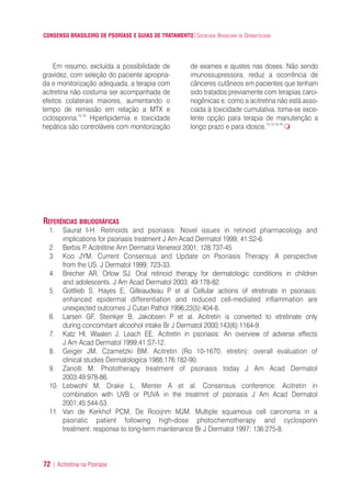 CONSENSO BRASILEIRO DE PSORÍASE E GUIAS DE TRATAMENTO|SOCIEDADE BRASILEIRA DE DERMATOLOGIA
72 | Acitretina na Psoríase
Em resumo, excluída a possibilidade de
gravidez, com seleção do paciente apropria-
da e monitorização adequada, a terapia com
acitretina não costuma ser acompanhada de
efeitos colaterais maiores, aumentando o
tempo de remissão em relação a MTX e
ciclosporina.15,16
Hiperlipidemia e toxicidade
hepática são controláveis com monitorização
de exames e ajustes nas doses. Não sendo
imunossupressora, reduz a ocorrência de
cânceres cutâneos em pacientes que tenham
sido tratados previamente com terapias carci-
nogênicas e, como a acitretina não está asso-
ciada à toxicidade cumulativa, toma-se exce-
lente opção para terapia de manutenção a
longo prazo e para idosos.13,14,15,16
REFERÊNCIAS BIBLIOGRÁFICAS
1. Saurat I-H. Retinoids and psoriasis: Novel issues in retinoid pharmacology and
implications for psoriasis treatment J Am Acad Dermatol 1999; 41:S2-6.
2. Berbis P. Acitrétine Ann Dermatol Venereol 2001; 128:737-45
3. Koo JYM. Current Consensus and Update on Psoriasis Therapy: A perspective
from the US. J Dermatol 1999; 723-33.
4. Brecher AR, Orlow SJ. Oral retinoid therapy for dermatologic conditions in children
and adolescents. J Am Acad Dermatol 2003; 49:178-82.
5. Gottlieb S, Hayes E, Gilleaudeau P et al Cellular actions of etretinate in psoriasis:
enhanced epidermal differentiation and reduced cell-mediated inflammation are
unexpected outcomes J Cutan Pathol 1996;23(5):404-8.
6. Larsen GF, Steinkjer B, Jakobsen P et al. Acitretin is converted to etretinate only
during concomitant alcoohol intake Br J DermatoI 2000;143(6):1164-9.
7. Katz HI, Waalen J, Leach EE. Acitretin in psoriasis: An overview of adverse effects
J Am Acad Dermatol 1999;41:S7-12.
8. Geiger JM, Czarnetzki BM. Acitretin (Ro 10-1670, etretin): overall evaluation of
clinical studies Dermatologica 1988;176:182-90.
9. Zanolli M. Phototherapy treatment of psoriasis today J Am Acad Dermatol
2003:49:978-86.
10. Lebwohl M, Drake L, Menter A et al. Consensus conference: Acitretin in
combination with UVB or PUVA in the treatmnt of psoriasis J Am Acad Dermatol
2001;45:544-53.
11. Van de Kerkhof PCM, De Rooijnm MJM. Multiple squamous cell carcinoma in a
psoriatic patient following high-dose photochemotherapy and cyclosporin
treatment: response to long-term maintenance Br J Dermatol 1997; 136:275-8.
ConcensoPsoríase.qxd 28.08.06 09:20 Page 72
 