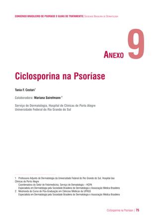 Ciclosporina na Psoríase | 75
CONSENSO BRASILEIRO DE PSORÍASE E GUIAS DE TRATAMENTO|SOCIEDADE BRASILEIRA DE DERMATOLOGIA
Ciclosporina na Psoríase
Tania F. Cestari1
Colaboradora: Mariana Soirefmann 2
Serviço de Dermatologia, Hospital de Clínicas de Porto Alegre
Universidade Federal do Rio Grande do Sul
1 Professora Adjunto de Dermatologia da Universidade Federal do Rio Grande do Sul, Hospital das
Clínicas de Porto Alegre
Coordenadora do Setor de Fotomedicina, Serviço de Dematologia – HCPA
Especialista em Dermatologia pela Sociedade Brasileira de Dermatologia e Associação Médica Brasileira
2 Mestranda do Curso de Pós-Graduação em Ciências Médicas da UFRGS
Especialista em Dermatologia pela Sociedade Brasileira de Dermatologia e Associação Médica Brasileira
9ANEXO
ConcensoPsoríase.qxd 28.08.06 09:20 Page 75
 