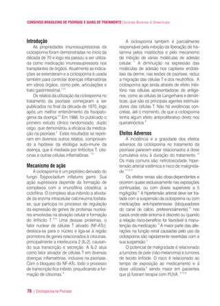 CONSENSO BRASILEIRO DE PSORÍASE E GUIAS DE TRATAMENTO|SOCIEDADE BRASILEIRA DE DERMATOLOGIA
76 | Ciclosporina na Psoríase
Introdução
As propriedades imunossupressoras da
ciclosporina foram demonstradas no início da
década de 70 e logo ela passou a ser utiliza-
da como medicação imunossupressora nos
transplantes de órgãos. Atualmente as indica-
ções se estenderam e a ciclosporina é usada
também para controlar doenças inflamatórias
em vários órgãos, como pele, articulações e
trato gastrintestinal.1,2,3
Os relatos da utilização da ciclosporina no
tratamento da psoríase começaram a ser
publicados no final da década de 1970, logo
após um melhor entendimento da fisiopato-
genia da doença.4,5
Em 1986, foi publicado o
primeiro estudo clínico randomizado, duplo
cego, que demonstrou a eficácia da medica-
ção na psoríase.6
Estes resultados se repeti-
ram em diversos outros relatos, comprovan-
do a hipótese da etiologia auto-imune da
doença, que é mediada por linfócitos T, cito-
cinas e outras células inflamatórias. 7,8
Mecanismo de ação
A ciclosporina é um peptídeo derivado do
fungo Tolypocladium inflatums gams. Sua
ação supressora depende da formação de
complexos com a imunofilina citosólica, a
ciclofilina. O complexo atua inibindo a ativida-
de da enzima intracelular calcineurina fosfata-
se, que participa no processo de regulação
da expressão de genes de proteínas nuclea-
res envolvidas na ativação celular e formação
do linfócito T. 9,10
Uma dessas proteínas, o
fator nuclear de células T ativado (NF-ATc),
desloca-se para o núcleo e liga-se à região
promotora de genes relacionados à citocinas,
principalmente a interleucina 2 (IL-2), causan-
do sua transcrição e secreção. A IL-2 atua
como fator ativador de células T em diversas
doenças inflamatórias, inclusive na psoríase.
Com o bloqueio do NF-ATc, todo o processo
de transcrição fica inibido, prejudicando a for-
mação de citocinas.9
A ciclosporina também é parcialmente
responsável pela inibição da liberação de his-
tamina pelos mastócitos e pelo mecanismo
de inibição de várias moléculas de adesão
celular. 11
A diminuição na expressão das
moléculas de adesão nos capilares endote-
liais da derme, nas lesões de psoríase, reduz
a migração das células T e dos neutrófilos. A
ciclosporina age ainda através de efeito inibi-
tório nas células apresentadoras de antíge-
nos, como as células de Langerhans e dendrí-
ticas, que são os principais agentes estimula-
dores das células T. Não há evidências con-
cretas, até o momento, de que a ciclosporina
tenha algum efeito antiproliferativo direto nos
queratinócitos.9
Efeitos Adversos
A incidência e a gravidade dos efeitos
adversos da ciclosporina no tratamento da
psoríase parecem estar relacionados à dose
cumulativa e/ou à duração do tratamento. 12
Os mais comuns são: nefrotoxicidade, hiper-
tensão arterial sistêmica e risco de malignida-
de.10,12,13
Os efeitos renais são dose-dependentes e
ocorrem quase exclusivamente nas exposições
continuadas, ou com doses superiores a 5
mg/kg/dia.12
A hipertensão arterial deve ser tra-
tada com a suspensão da ciclosporina ou com
medicações anti-hipertensivas (bloqueadores
do canal de cálcio, preferencialmente),10
nos
casos onde este sintoma é discreto ou quando
a relação risco-benefício for favorável à manu-
tenção da medicação.9
A maior parte das alte-
rações na função renal causadas pelo uso da
ciclosporina são rapidamente revertidas com a
sua suspensão.2
O potencial de malignidade é relacionado
a tumores de pele (não-melanoma) e tumores
de tecido linfóide. O risco é relacionado ao
tempo de exposição ao medicamento e à
dose utilizada,9
sendo maior em pacientes
que já fizeram terapia com PUVA. 2,14,15
ConcensoPsoríase.qxd 28.08.06 09:20 Page 76
 