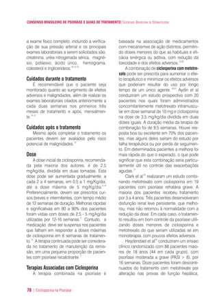CONSENSO BRASILEIRO DE PSORÍASE E GUIAS DE TRATAMENTO|SOCIEDADE BRASILEIRA DE DERMATOLOGIA
78 | Ciclosporina na Psoríase
a exame físico completo, incluindo a verifica-
ção de sua pressão arterial e os principais
exames laboratoriais a serem solicitados são:
creatinina, uréia nitrogenada sérica, magné-
sio, potássio, ácido úrico, hemograma,
colesterol e triglicerídeos.10,12,13
Cuidados durante o tratamento
É recomendável que o paciente seja
monitorado quanto ao surgimento de efeitos
adversos e malignidades, além de realizar os
exames laboratoriais citados anteriormente a
cada duas semanas nos primeiros três
meses de tratamento e após, mensalmen-
te.10,12
Cuidados após o tratamento
Mesmo após completar o tratamento os
pacientes devem ser avaliados pelo risco
potencial de malignidades.12
Dose
A dose inicial de ciclosporina, recomenda-
da pela maioria dos autores, é de 2,5
mg/kg/dia, dividida em duas tomadas. Esta
dose pode ser aumentada gradualmente, a
cada 2 a 4 semanas, em 0,5 a 1 mg/Kg/dia,
até a dose máxima de 5 mg/Kg/dia.2,12
Preferencialmente, devem ser prescritos cur-
sos breves e intermitentes, com tempo médio
de 12 semanas de duração. Melhoras rápidas
e significativas em 80 a 90% dos pacientes
foram vistas com doses de 2,5 - 5 mg/kg/dia
utilizadas por 12-16 semanas.2
Contudo, a
medicação deve ser suspensa nos pacientes
que falham em responder a doses máximas
de ciclosporina em 6 semanas de tratamen-
to.12
A terapia continuada pode ser considera-
da no tratamento de manutenção da remis-
são, em uma pequena proporção de pacien-
tes com psoríase recalcitrante.2
Terapias Associadas com Ciclosporina
A terapia combinada na psoríase é
baseada na associação de medicamentos
com mecanismos de ação distintos, permitin-
do doses menores do que as habituais e efi-
cácia sinérgica ou aditiva, com redução da
toxicidade e dos efeitos adversos.13,20
A combinação de ciclosporina com metotre-
xato pode ser prescrita para aumentar o efei-
to terapêutico e minimizar os efeitos adversos
que poderiam resultar do uso por longo
tempo de um único agente. 20,21
Aydin et al
conduziram um estudo prospectivo com 20
pacientes nos quais foram administrados
concomitantemente metotrexato intramuscu-
lar em dose semanal de 10 mg e ciclosporina
na dose de 3,5 mg/kg/dia dividida em duas
doses iguais. A duração média da terapia de
combinação foi de 9,5 semanas. Houve res-
posta boa ou excelente em 70% dos pacien-
tes, mas alguns deles saíram do estudo por
falha terapêutica ou por perda de seguimen-
to. Em determinados pacientes a melhora foi
mais rápida do que o esperado, o que pode
significar que esta combinação seria particu-
larmente útil no controle das exacerbações
agudas.21
Clark et al22
realizaram um estudo combi-
nando metotrexato com ciclosporina em 19
pacientes com psoríase refratária grave. A
maioria dos pacientes recebeu tratamento
por 3 a 4 anos. Três pacientes desenvolveram
disfunção renal leve persistente, que melho-
rou, mas não retornou à normalidade com a
redução da dose. Em cada caso, o tratamen-
to resultou em bom controle da psoríase utili-
zando doses menores de ciclosporina e
metotrexato do que seriam utilizadas se em
monoterapia, com poucos efeitos adversos.
Heydendael et al23
conduziram um ensaio
clínico randomizado com 88 pacientes maio-
res de 18 anos (44 em cada grupo), com
psorÍase moderada a grave (PASI > 8), por
16 semanas. Doze pacientes foram desconti-
nuados do tratamento com metotrexate por
alteração nas provas de função hepática,
ConcensoPsoríase.qxd 28.08.06 09:20 Page 78
 