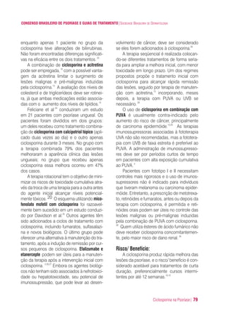 Ciclosporina na Psoríase| 79
CONSENSO BRASILEIRO DE PSORÍASE E GUIAS DE TRATAMENTO|SOCIEDADE BRASILEIRA DE DERMATOLOGIA
enquanto apenas 1 paciente no grupo da
ciclosporina teve alterações de bilirrubinas.
Não foram encontradas diferenças significati-
vas na eficácia entre os dois tratamentos.23
A combinação de ciclosporina e acitretina
pode ser empregada,10
com a possível vanta-
gem da acitretina limitar o surgimento de
lesões malignas e pré-malignas induzidas
pela ciclosporina.13
A avaliação dos níveis de
colesterol e de triglicerídeos deve ser rotinei-
ra, já que ambas medicações estão associa-
das com o aumento dos níveis de lipídios.13
Feliciane et al 24
conduziram um estudo
em 21 pacientes com psoríase ungueal. Os
pacientes foram divididos em dois grupos:
um deles recebeu como tratamento combina-
ção de ciclosporina com calcipotriol tópico (apli-
cado duas vezes ao dia) e o outro apenas
ciclosporina durante 3 meses. No grupo com
a terapia combinada 79% dos pacientes
melhoraram a aparência clínica das lesões
ungueais; no grupo que recebeu apenas
ciclosporina essa melhora ocorreu em 47%
dos casos.
A terapia rotacional tem o objetivo de mini-
mizar os riscos de toxicidade cumulativa atra-
vés da troca de uma terapia para a outra antes
do agente inicial alcançar níveis potencial-
mente tóxicos. 20 O esquema utilizando mico-
fenolato mofetil com ciclosporina foi razoavel-
mente bem sucedido em um estudo conduzi-
do por Davidson et al.25
Outros agentes têm
sido adicionados a ciclos de tratamento com
ciclosporina, incluindo fumaratos, sulfasalazi-
na e novos biológicos. O último grupo pode
oferecer uma alternativa à manutenção do tra-
tamento, após a indução de remissão por cur-
sos pequenos de ciclosporina. Efalizumabe e
etanercepte podem ser úteis para a manuten-
ção da terapia após a intervenção inicial com
ciclosporina. 2,26,27
Embora os agentes biológi-
cos não tenham sido associados à nefrotoxici-
dade ou hepatotoxicidade, seu potencial de
imunossupressão, que pode levar ao desen-
volvimento de câncer, deve ser considerado
se eles forem adicionados à ciclosporina.20
A terapia seqüencial é realizada colocan-
do-se diferentes tratamentos de forma seria-
da para ampliar a melhora inicial, com menor
toxicidade em longo prazo. Um dos regimes
propostos propõe o tratamento inicial com
ciclosporina para alcançar rápida remissão
das lesões, seguido por terapia de manuten-
ção com acitretina,13
incorporando, meses
depois, a terapia com PUVA ou UVB se
necessário.28
O uso de ciclosporina em combinação com
PUVA é usualmente contra-indicado pelo
aumento do risco de câncer, principalmente
de carcinoma epidermóide.13,20
As terapias
imunossupressoras associadas à fototerapia
UVA não são recomendadas, mas a fototera-
pia com UVB de faixa estreita é preferível ao
PUVA. A administração de imunossupresso-
res deve ser por períodos curtos de tempo
em pacientes com alta exposição cumulativa
ao PUVA.2
Pacientes com fototipo I e II necessitam
controles mais rigorosos e o uso de imunos-
supressores não é indicado para indivíduos
que tiveram melanoma ou carcinoma epider-
móide. Entretanto, a prescrição de metotrexa-
to, retinóides e fumaratos, antes ou depois da
terapia com ciclosporina, é permitida e reti-
nóides orais podem ser úteis no controle das
lesões malignas ou pré-malignas induzidas
pela combinação de PUVA com ciclosporina.
29
Quem utiliza ésteres de ácido fumárico não
deve receber ciclosporina concomitantemen-
te, pelo maior risco de dano renal.30
Risco/ Benefício:
A ciclosporina produz rápida melhora das
lesões da psoríase, e o risco/ benefício é con-
siderado aceitável para tratamentos de curta
duração, preferencialmente cursos intermi-
tentes por até 12 semanas.10,12
ConcensoPsoríase.qxd 28.08.06 09:20 Page 79
 
