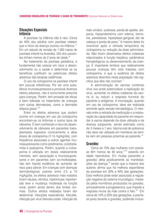 CONSENSO BRASILEIRO DE PSORÍASE E GUIAS DE TRATAMENTO|SOCIEDADE BRASILEIRA DE DERMATOLOGIA
80 | Ciclosporina na Psoríase
Situações Especiais
Infância
A psoríase na infância não é rara. Cerca
de 40% dos adultos com psoríase relatam
que o início da doença ocorreu na infância.31
Em um estudo de revisão de 1.262 casos de
psoríase infantil na Austrália, 345 dos pacien-
tes tinham menos de 2 anos de idade.32
No tratamento da psoríase pediátrica, é
fundamental não colocar em risco o desen-
volvimento ou a saúde e determinar se os
benefícios justificam os potenciais efeitos
adversos das terapias sistêmicas.
O uso da ciclosporina na psoríase infantil
tem poucas referências. Por ser uma subs-
tância imunossupressora e provocar diversos
efeitos adversos, não é comumente prescrita
para crianças. Porém, tem provado ser eficaz
e bem tolerada no tratamento de crianças
com outras dermatoses, como a dermatite
atópica grave.3,35
Entre os efeitos adversos que podem
ocorrer em crianças em uso da ciclosporina
encontram-se os linfomas e outros tipos de
cânceres. É bem conhecido o risco do desen-
volvimento de cânceres em pacientes trans-
plantados expostos cronicamente a altas
doses de ciclosporina (7-15 mg/kg/dia), com
freqüência associada a outros agentes imu-
nossupressores como prednisona, ciclofosfa-
mida e azatioprina. Porém, quando a ciclos-
porina é utilizada em doses relativamente
menores, sem associação a imunossupres-
sores e em pacientes sem co-morbidades,
não tem havido evidência de aumento de
risco para câncer. Em crianças com doenças
dermatológicas usando entre 2,5 a 10
mg/kg/dia, os efeitos adversos mais notados
foram náusea, vômitos, hipertricose, hiperten-
são leve e mudança moderada na função
renal, porém ainda dentro dos limites nor-
mais. Outros efeitos relatados foram dor
abdominal, infecções respiratórias, foliculite,
infecção por vírus Varicela-zoster, infecção do
trato urinário, sudorese, perda de apetite, alo-
pecia, hipoproteinemia com edema, tremo-
res, parestesias, hiperplasia gengival, dor de
cabeça e perda de peso.3
A maioria deles foi
reversível após a retirada temporária da
ciclosporina ou redução da dose administra-
da. Não foram observados efeitos colaterais
relacionados à função hepática, parâmetros
hematológicos ou desenvolvimento da crian-
ça. É importante lembrar que relativamente
poucas crianças têm sido tratadas com
ciclosporina, e que a ausência de efeitos
adversos descritos nesta população não sig-
nifica que eles não ocorram.3
A administração de vacinas contendo
vírus vivo pode potencializar a replicação do
vírus, aumentar os efeitos colaterais da vaci-
na e/ ou reduzir a resposta humoral do
paciente a antígenos. A imunização, quando
em uso de ciclosporina, deve ser realizada
somente após revisão hematológica. O inter-
valo entre a retirada da medicação e a restau-
ração da capacidade do paciente em respon-
der à vacina depende da dose utilizada e da
doença subjacente, sendo estimado como
de 3 meses a 1 ano. Vacina oral de poliovírus
não deve ser utilizada em membros da famí-
lia nem em pessoas próximas ao paciente.36
Gravidez
Cerca de 75% das mulheres com psoría-
se têm menos de 40 anos,37,38
estando em
idade reprodutiva. Em muitas pacientes a
gravidez afeta positivamente as manifesta-
ções da doença,39
sendo que a maioria dos
autores afirma que há melhora espontânea
da psoríase em 30% a 40% das gestações.
Esta melhora pode estar associada à regula-
ção negativa do sistema imunológico, media-
da pelos hormônios produzidos na gravidez,
principalmente a progesterona, que impede a
resposta imune da mãe contra o feto. 40
Em
cerca de 10% a 20% das gestações, a psoría-
se piora durante a gravidez, podendo inclusi-
ConcensoPsoríase.qxd 28.08.06 09:20 Page 80
 