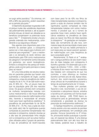 Ciclosporina na Psoríase| 81
CONSENSO BRASILEIRO DE PSORÍASE E GUIAS DE TRATAMENTO|SOCIEDADE BRASILEIRA DE DERMATOLOGIA
ve surgir artrite psoriática.41
Os sintomas, em
40% a 90% das pacientes, podem exacerbar-
se no período pós-parto.40
O tratamento da psoríase na gravidez é difí-
cil porque muitas das substâncias disponíveis
são potencialmente danosas e, até as aparen-
temente inócuas, só devem ser utilizadas se os
benefícios compensarem os potenciais riscos
para o feto.41,42
O tratamento envolve uma pro-
gressão ordenada dos medicamentos, consi-
derando a sua segurança e eficácia.43
Dos agentes orais disponíveis para o tra-
tamento da psoríase grave, a ciclosporina
parece ser o mais seguro para mulheres com
potencial para engravidar,44,45
pois o metotre-
xato e os derivados do ácido retinóico são
classificados pelo FDA como medicamentos
de categoria X, formalmente contra-indicados
em gestantes, por serem teratogênicos.
Embora a ciclosporina não pareça ser terato-
gênica, pode ocorrer parto prematuro e baixo
peso ao nascer.20
Em uma meta-análise de estudos realiza-
dos em pacientes grávidas que haviam sido
submetidas a transplante de órgão, usando
ciclosporina, a taxa de prevalência de malfor-
mações foi de 4,1% (14 de 339 recém-nasci-
dos, IC 95% 2,6 – 7%), um pouco maior do
que na população geral (3% dos nascidos
vivos). Os grupos-controles eram compostos
de mulheres transplantadas tratadas com
outros medicamentos e não houve diferença
estatística entre a taxa de malformações entre
eles, havendo a necessidade de amostra
maior para haver significância estatística.46
A
prevalência de prematuridade foi de 56,3%
(IC 95% 37,8 – 74,7%), mas a razão de chan-
ces (odds ratio) não foi significativa quando
comparada às pacientes transplantadas não
expostas à ciclosporina, restando dúvidas se
a alta taxa de prematuridade tinha relação
com a ciclosporina ou com as outras medica-
ções utilizadas pelos 2 grupos de pacientes.
A taxa de prevalência de recém-nascidos
com baixo peso foi de 43% nos filhos de
mães transplantadas expostas à ciclosporina,
porém a razão de chances também não foi
significativa quando comparado às mães
transplantadas tratadas com outros medica-
mentos; é provável que, se o número de
pacientes fosse maior, poderia haver signifi-
cância estatística na prevalência de baixo
peso ao nascer nos filhos de mães expostas
à ciclosporina.46
As gestações em transplan-
tadas são normalmente de alto risco, com
maiores taxas de prematuridade e baixo peso
ao nascer. Por sua vez, bebês prematuros e
com baixo peso ao nascer parecem apresen-
tar malformações com mais freqüência do
que a população geral. 47,48
Recentemente, Di Paolo et al. 49
analisa-
ram o sangue periférico de seis recém-nasci-
dos de mães tratadas com ciclosporina A
durante a gravidez. Foi observado que a con-
tagem de linfócitos T CD3+, CD4+ e CD8+
e linfócitos B era menor nos recém-nascidos
das tratadas com ciclosporina do que nos
controles, e essa diferença se manteve
durante o primeiro ano de vida. Apesar disso,
nenhum dos recém-nascidos apresentou
sinais clínicos de imunodeficiência durante o
tempo de acompanhamento de 12 meses.
Para mulheres grávidas com psoríase,
Tauscher e cols. recomendam, o uso de cor-
ticosteróide e calcipotrieno tópicos, antralina
e tacrolimus em pacientes com formas locali-
zadas da doença; UVB, PUVA tópico ou
ciclosporina para as generalizadas, sempre
considerando a gravidade da doença na
prescrição de medicamentos sistêmicos.37
O impetigo herpetiforme, considerado por
muitos autores uma rara variante da psoríase
pustulosa generalizada, tem predileção pela
gravidez. Inicia-se tipicamente no 3º trimes-
tre, provocando lesões pustulosas e psoriáti-
cas, em especial nas dobras. É uma doença
potencialmente fatal, com alto risco fetal se
não tratada, podendo levar a trabalho de
ConcensoPsoríase.qxd 28.08.06 09:20 Page 81
 