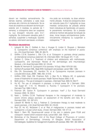 Ciclosporina na Psoríase | 83
CONSENSO BRASILEIRO DE PSORÍASE E GUIAS DE TRATAMENTO|SOCIEDADE BRASILEIRA DE DERMATOLOGIA
devem ser medidos semanalmente. Os
demais exames, solicitados a cada duas
semanas até o término do tratamento. Se os
níveis de creatinina se elevarem de forma per-
sistente (em 3 medidas no período de 1
semana), a ciclosporina deve ser suspensa
ou sua dosagem reduzida para 0,5-1
mg/kg/dia. Se continuarem elevados após 2
semanas, suspender a medicação. Quando
os valores retornarem aos basais, a ciclospo-
rina pode ser re-iniciada, na dose anterior-
mente utilizada. A dose de ciclosporina deve
ser reduzida (para 0,5-1 mg/kg/dia) se duas
medidas consecutivas da pressão arterial
forem indicativas de hipertensão, em pacien-
te previamente normotenso. Se a pressão
arterial se mantiver alta apesar da redução da
dose, iniciar terapia anti-hipertensiva (prefe-
rencialmente nifedipina) ou suspender a
ciclosporina.44,45
REFERÊNCIAS BIBLIOGRÁFICAS
1. Lebwohl M, Ellis C, Gottlieb A, Koo J, Krueger G, Linden K, Shupack J, Weinstein
G. Cyclosporine consensus conference: with emphasis on the treatment of psoria-
sis. J Am Acad Dermatol. 1998; 39: 464-75.
2. Griffiths C.E.M, Dubertret L, Ellis C.N, et al. Ciclosporin in psoriasis clinical practice:
an international consensus statement. Br J Dermatol 2004; 150 (Suppl. 67): 11–23.
3. Dadlani C, Orlow S J. Treatment of children and adolescents with methotrexate,
cyclosporine, and etarnecept: Review of the dermatologic and rheumatologic
literature. J Am Acad Dermatol 2005; 52: 316-40.
4. Mueller W, Hermann B: Cyclosporin A for psoriasis. N Engl J Med 1979 301:555.
5. VanHoof JP, Leunissen KML, Staak WVD, Ciyclosporin and psoriasis. Lancet 1985; 1:335.
6. Ellis CN, Gorsulowsky DC, Hamilton TA, et al. Cyclosporine improves psoriasis in
a double-blind study. JAMA. 1986; 256: 3110-6.
7. Griffiths CEM, Clark CM, Chalmers RJG, Li Wan Po A, Williams HC. A systematic
review of treatments for severe psoriasis. Health Technol Assess 2000; 4: 40.
8. Berth-Jones J. The use of ciclosporin in psoriasis. J Dermatol Treat. 2005;16: 258-77.
9. Ho VC. The use of ciclosporin in psoriasis: a clinical review. Br J Dermatol. 2004;
150 Suppl 67: 1-10. 10. Mrowietz U, Ruzicka T. Cyclosporin A for psoriasis.
Dermatol Ther 1999;11:60–6.
11. Feldman SR, Garton R. Cyclosporin in psoriasis: how? J Eur Acad Dermatol
Venereol. 2004; 18: 250-3.
12. Naldi L, Griffiths C.E.M. Traditional therapies in the management of moderate to
severe chronic plaque psoriasis: an assessment of the benefits and risks. Br J
Dermatol 2005; 152: 597–615.
13. Lebwohl M, Menter A, Koo J, Feldman S. Combination therapy to treat moderate to
severe psoriasis. J Am Acad Dermatol 2004; 50: 416-30.
14. Paul CF, Ho VC, McGeown C et al. Risk of malignancies in psoriasis treated with
cyclosporine: a 5-year cohort study. J Invest. Dermatol 2003; 120: 211–6.
15. Marcil I, Stern RS. Squamous-cell cancer of the skin in patients given PUVA and
ciclosporin: nested cohort crossover study. Lancet 2001; 358: 1042–5.
16. Workshop of the Research Unit of the Royal College of Physicians of London;
Department of Dermatology, University of Glasgow; British Association of
Dermatologists. Guidelines for management of patients with psoriasis. BMJ 1991; 303: 829-35.
ConcensoPsoríase.qxd 28.08.06 09:20 Page 83
 