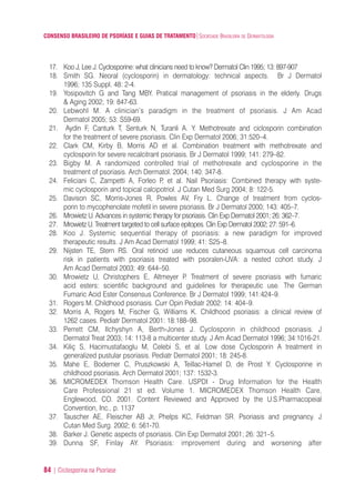 CONSENSO BRASILEIRO DE PSORÍASE E GUIAS DE TRATAMENTO|SOCIEDADE BRASILEIRA DE DERMATOLOGIA
84 | Ciclosporina na Psoríase
17. Koo J, Lee J. Cyclosporine: what clinicians need to know? Dermatol Clin 1995; 13: 897-907
18. Smith SG. Neoral (cyclosporin) in dermatology: technical aspects. Br J Dermatol
1996; 135 Suppl. 48: 2-4.
19. Yosipovitch G and Tang MBY. Pratical management of psoriasis in the elderly. Drugs
& Aging 2002; 19: 847-63.
20. Lebwohl M. A clinician’s paradigm in the treatment of psoriasis. J Am Acad
Dermatol 2005; 53: S59-69.
21. Aydin F, Canturk T, Senturk N, Turanli A. Y. Methotrexate and ciclosporin combination
for the treatment of severe psoriasis. Clin Exp Dermatol 2006; 31:520–4.
22. Clark CM, Kirby B, Morris AD et al. Combination treatment with methotrexate and
cyclosporin for severe recalcitrant psoriasis. Br J Dermatol 1999; 141: 279–82.
23. Bigby M. A randomized controlled trial of methotrexate and cyclosporine in the
treatment of psoriasis. Arch Dermatol. 2004; 140: 347-8.
24. Feliciani C, Zampetti A, Forleo P, et al. Nail Psoriasis: Combined therapy with syste-
mic cyclosporin and topical calcipotriol. J Cutan Med Surg 2004; 8: 122-5.
25. Davison SC, Morris-Jones R, Powles AV, Fry L. Change of treatment from cyclos-
porin to mycophenolate mofetil in severe psoriasis. Br J Dermatol 2000; 143: 405–7.
26. Mrowietz U. Advances in systemic therapy for psoriasis. Clin Exp Dermatol 2001; 26: 362–7.
27. Mrowietz U. Treatment targeted to cell surface epitopes. Clin Exp Dermatol 2002; 27: 591–6.
28. Koo J. Systemic sequential therapy of psoriasis: a new paradigm for improved
therapeutic results. J Am Acad Dermatol 1999; 41: S25–8.
29. Nijsten TE, Stern RS. Oral retinoid use reduces cutaneous squamous cell carcinoma
risk in patients with psoriasis treated with psoralen-UVA: a nested cohort study. J
Am Acad Dermatol 2003; 49: 644–50.
30. Mrowietz U, Christophers E, Altmeyer P. Treatment of severe psoriasis with fumaric
acid esters: scientific background and guidelines for therapeutic use. The German
Fumaric Acid Ester Consensus Conference. Br J Dermatol 1999; 141:424–9.
31. Rogers M. Childhood psoriasis. Curr Opin Pediatr 2002: 14: 404–9.
32. Morris A, Rogers M, Fischer G, Williams K. Childhood psoriasis: a clinical review of
1262 cases. Pediatr Dermatol 2001: 18:188–98.
33. Perrett CM, Ilchyshyn A, Berth-Jones J. Cyclosporin in childhood psoriasis. J
Dermatol Treat 2003; 14: 113-8 a multicenter study. J Am Acad Dermatol 1996; 34:1016-21.
34. Kiliç S, Hacimustafaoglu M, Celebi S, et al. Low dose Cyclosporin A treatment in
generalized pustular psoriasis. Pediatr Dermatol 2001; 18: 245-8.
35. Mahe E, Bodemer C, Pruszkowski A, Teillac-Hamel D, de Prost Y. Cyclosporine in
childhood psoriasis. Arch Dermatol 2001; 137: 1532-3.
36. MICROMEDEX Thomson Health Care. USPDI - Drug Information for the Health
Care Professional 21 st ed. Volume 1. MICROMEDEX Thomson Health Care,
Englewood, CO. 2001. Content Reviewed and Approved by the U.S.Pharmacopeial
Convention, Inc., p. 1137
37. Tauscher AE, Fleischer AB Jr, Phelps KC, Feldman SR. Psoriasis and pregnancy. J
Cutan Med Surg. 2002; 6: 561-70.
38. Barker J. Genetic aspects of psoriasis. Clin Exp Dermatol 2001; 26: 321–5.
39. Dunna SF, Finlay AY. Psoriasis: improvement during and worsening after
ConcensoPsoríase.qxd 28.08.06 09:20 Page 84
 