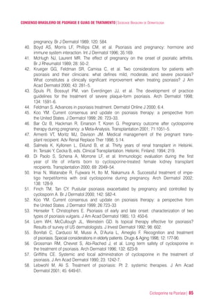 Ciclosporina na Psoríase| 85
CONSENSO BRASILEIRO DE PSORÍASE E GUIAS DE TRATAMENTO|SOCIEDADE BRASILEIRA DE DERMATOLOGIA
pregnancy. Br J Dermatol 1989; 120: 584.
40. Boyd AS, Morris LF, Phillips CM, et al. Psoriasis and pregnancy: hormone and
immune system interaction. Int J Dermatol 1996; 35:169.
41. McHugh NJ, Laurent MR. The effect of pregnancy on the onset of psoriatic arthritis.
Br J Rheumatol 1989; 28: 50–2.
42. Krueger GG, Feldman SR, Camisa C, et al. Two considerations for patients with
psoriasis and their clinicians: what defines mild, moderate, and severe psoriasis?
What constitutes a clinically significant improvement when treating psoriasis? J Am
Acad Dermatol 2000; 43: 281–5.
43. Spuls PI, Bossuyt PM, van Everdingen JJ, et al. The development of practice
guidelines for the treatment of severe plaque-form psoriasis. Arch Dermatol 1998;
134: 1591–6.
44. Feldman S. Advances in psoriasis treatment. Dermatol Online J 2000; 6:4.
45. Koo YM. Current consensus and update on psoriasis therapy: a perspective from
the United States. J Dermatol 1999; 26: 723–33.
46. Bar Oz B, Hackman R, Einarson T, Koren G. Pregnancy outcome after cyclosporine
therapy during pregnancy: a Meta-Analysis. Transplantation 2001; 71:1051–5.
47. Armenti VT, Moritz MJ, Davison JM. Medical management of the pregnant trans-
plant recipient. Adv Renal Replace Ther 1998; 5:14.
48. Salmela K, Kyllonen L, Eklund B, et al. Thirty years of renal transplant in Helsinki.
In: Tersaki Y, Cecka B, eds. Clinical Transplantation. Helsinki, Finland: 1994; 219.
49. Di Paolo S, Schena A, Morrone LF, et al. Immunologic evaluation during the first
year of life of infants born to cyclosporine-treated female kidney transplant
recipients. Transplantation 2000; 69: 2049–54.
50. Imai N, Watanabe R, Fujiwara H, Ito M, Nakamura A. Successful treatment of impe-
tigo herpetiformis with oral cyclosporine during pregnancy. Arch Dermatol 2002;
138: 128-9.
51. Finch TM, Tan CY. Pustular psoriasis exacerbated by pregnancy and controlled by
cyclosporin A. Br J Dermatol 2000; 142: 582-4.
52. Koo YM. Current consensus and update on psoriasis therapy: a perspective from
the United States. J Dermatol 1999; 26:723–33
53. Henseler T, Christophers E. Psoriasis of early and late onset: characterization of two
types of psoriasis vulgaris. J Am Acad Dermatol 1985; 13: 450-6.
54. Liem WH, McCullough JL, Weinstein GD. Is topical therapy effective for psoriasis?
Results of survey of US dermatologists. J Invest Dermatol 1992; 98: 602.
55. Bonifati C, Carducci M, Mussi A, D’Auria L, Ameglio F. Recognition and treatment
of psoriasis. Special considerations in elderly patients. Drugs & Aging 1998; 12: 177-90.
56. Grossman RM, Chevret S, Abi-Rached J, et al. Long term safety of cyclosporine in
the treatment of psoriasis. Arch Dermatol 1996; 132: 623-9.
57. Griffiths CE. Systemic and local administration of cyclosporine in the treatment of
psoriasis. J Am Acad Dermatol 1990; 23: 1242-7.
58. Lebwohl M, Ali S. Treatment of psoriasis: Pt 2. systemic therapies. J Am Acad
Dermatol 2001; 45: 649-61.
ConcensoPsoríase.qxd 28.08.06 09:20 Page 85
 