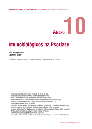 Imunobiológicos na psoríase| 87
CONSENSO BRASILEIRO DE PSORÍASE E GUIAS DE TRATAMENTO|SOCIEDADE BRASILEIRA DE DERMATOLOGIA
Imunobiológicos na Psoríase
Luna Azulay-Abulafia1
Alexandre Gripp 2
Faculdade de Medicina da Universidade do Estado do Rio de Janeiro
1
Professora Adjunta da Universidade do Estado do Rio de Janeiro
Professora da Faculdade de Medicina da Universidade Gama Filho
Doutora em Dermatologia pela Universidade Federal do Rio de Janeiro
Preceptora do Curso de Pós-Graduação em Dermatologia do Instituto de Dermatologia
Professor Rubem Azulay da Santa Casa da Misericórdia do Rio de Janeiro e da
Universidade do Estado do Rio de Janeiro
Especialista em Dermatologia pela Sociedade Brasileira de Dermatologia e Associação Médica Brasileira
2
Professor Assistente de Dermatologia da Universidade do Estado do Rio de Janeiro
Preceptor do Curso de Pós-Graduação em Dermatologia da Universidade do Estado do Rio de Janeiro
Mestrando em Dermatologia pela Universidade Federal Fluminense
Ex Professor de Dermatologia da Universidade Gama Filho
Especialista em Dermatologia pela Sociedade Brasileira de Dermatologia e Associação Médica Brasileira
10ANEXO
ConcensoPsoríase.qxd 28.08.06 09:20 Page 87
 