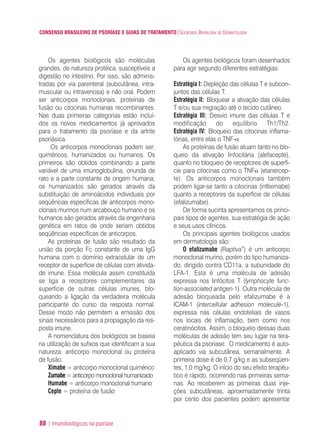 CONSENSO BRASILEIRO DE PSORÍASE E GUIAS DE TRATAMENTO|SOCIEDADE BRASILEIRA DE DERMATOLOGIA
88 | Imunobiológicos na psoríase
Os agentes biológicos são moléculas
grandes, de natureza protéica, susceptíveis a
digestão no intestino. Por isso, são adminis-
tradas por via parenteral (subcutânea, intra-
muscular ou intravenosa) e não oral. Podem
ser anticorpos monoclonais, proteínas de
fusão ou citocinas humanas recombinantes.
Nas duas primeiras categorias estão incluí-
dos os novos medicamentos já aprovados
para o tratamento da psoríase e da artrite
psoriásica.
Os anticorpos monoclonais podem ser:
quiméricos, humanizados ou humanos. Os
primeiros são obtidos combinando a parte
variável de uma imunoglobulina, oriunda de
rato e a parte constante de origem humana;
os humanizados são gerados através da
substituição de aminoácidos individuais por
seqüências específicas de anticorpos mono-
clonais murinos num arcabouço humano e os
humanos são gerados através da engenharia
genética em ratos de onde seriam obtidos
seqüências específicas de anticorpos.
As proteínas de fusão são resultado da
união da porção Fc constante de uma IgG
humana com o domínio extracelular de um
receptor de superfície de células com ativida-
de imune. Essa molécula assim constituída
se liga a receptores complementares da
superfície de outras células imunes, blo-
queando a ligação da verdadeira molécula
participante do curso da resposta normal.
Desse modo não permitem a emissão dos
sinais necessários para a propagação da res-
posta imune.
A nomenclatura dos biológicos se baseia
na utilização de sufixos que identificam a sua
natureza: anticorpo monoclonal ou proteína
de fusão.
Ximabe = anticorpo monoclonal quimérico
Zumabe = anticorpo monoclonal humanizado
Humabe = anticorpo monoclonal humano
Cepte = proteína de fusão
Os agentes biológicos foram desenhados
para agir segundo diferentes estratégias:
Estratégia I: Depleção das células T e subcon-
juntos das células T.
Estratégia II: Bloquear a ativação das células
T e/ou sua migração até o tecido cutâneo.
Estratégia III: Desvio imune das células T e
modificação do equilíbrio Th1/Th2.
Estratégia IV: Bloqueio das citocinas inflama-
tórias, entre elas o TNF-α
As proteínas de fusão atuam tanto no blo-
queio da ativação linfocitária (alefacepte),
quanto no bloqueio de receptores de superfí-
cie para citocinas como o TNFα (etanercep-
te). Os anticorpos monoclonais também
podem ligar-se tanto a citocinas (infliximabe)
quanto a receptores da superfície de células
(efalizumabe).
De forma sucinta apresentamos os princi-
pais tipos de agentes, sua estratégia de ação
e seus usos clínicos.
Os principais agentes biológicos usados
em dermatologia são:
O efalizumabe (Raptiva®
) é um anticorpo
monoclonal murino, porém do tipo humaniza-
do, dirigido contra CD11a, a subunidade do
LFA-1. Esta é uma molécula de adesão
expressa nos linfócitos T (lymphocyte func-
tion-associated antigen-1). Outra molécula de
adesão bloqueada pelo efalizumabe é a
ICAM-1 (intercellular adhesion molecule-1),
expressa nas células endoteliais de vasos
nos locais de inflamação, bem como nos
ceratinócitos. Assim, o bloqueio dessas duas
moléculas de adesão tem seu lugar na tera-
pêutica da psoríase. O medicamento é auto-
aplicado via subcutânea, semanalmente. A
primeira dose é de 0,7 g/kg e as subseqüen-
tes, 1,0 mg/kg. O início do seu efeito terapêu-
tico é rápido, ocorrendo nas primeiras sema-
nas. Ao receberem as primeiras duas inje-
ções subcutâneas, aproximadamente trinta
por cento dos pacientes podem apresentar
ConcensoPsoríase.qxd 28.08.06 09:20 Page 88
 