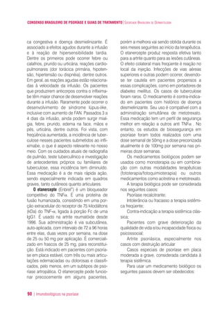 CONSENSO BRASILEIRO DE PSORÍASE E GUIAS DE TRATAMENTO|SOCIEDADE BRASILEIRA DE DERMATOLOGIA
90 | Imunobiológicos na psoríase
ca congestiva e doença desmielinizante. É
associado a efeitos agudos durante a infusão
e à reação de hipersensibilidade tardia.
Dentre os primeiros pode ocorrer febre ou
calafrios, prurido ou urticária, reações cardio-
pulmonares (dor torácica primária, hipoten-
são, hipertensão ou dispnéia), dentre outros.
Em geral, as reações agudas estão relaciona-
das à velocidade da infusão. Os pacientes
que produzirem anticorpos contra o inflixima-
be têm maior chance de desenvolver reações
durante a infusão. Raramente pode ocorrer o
desenvolvimento de síndrome lúpus-like,
inclusive com aumento de FAN. Passados 3 a
4 dias da infusão, ainda podem surgir mial-
gia, febre, prurido, edema na face, mãos e
pés, urticária, dentre outros. Foi vista, com
freqüência aumentada, a incidência de tuber-
culose nesses pacientes submetidos ao infli-
ximabe, o que é aspecto relevante no nosso
meio. Com os cuidados atuais de radiografia
de pulmão, teste tuberculínico e investigação
de antecedentes próprios ou familiares de
tuberculose, essa incidência tem diminuído.
Essa medicação é a de mais rápida ação,
sendo especialmente indicada em quadros
graves, tanto cutâneos quanto articulares.
O etanercepte (Enbrel®
) é um bloqueador
competitivo do TNFα. É uma proteína de
fusão humanizada, consistindo em uma por-
ção extracelular do receptor de 75 kilodáltons
(kDa) do TNF-α, ligada à porção Fc de uma
IgG1. É usado na artrite reumatóide desde
1998. Sua administração é via subcutânea,
auto-aplicada, com intervalo de 72 a 96 horas
entre elas, duas vezes por semana, na dose
de 25 ou 50 mg por aplicação. É comerciali-
zado em frascos de 25 mg, para reconstitui-
ção. Está indicado em pacientes com psoría-
se em placa estável, com três ou mais articu-
lações edemaciadas ou dolorosas e classifi-
cados, pelo menos, em um subtipos de pso-
ríase artropática. O etanercepte pode funcio-
nar precocemente em alguns pacientes,
porém a melhora vai sendo obtida durante os
seis meses seguintes ao início da terapêutica.
O etanercepte produz resposta efetiva tanto
para a artrite quanto para as lesões cutâneas.
O efeito colateral mais freqüente é reação no
local da injeção. Infecções de vias aéreas
superiores e outras podem ocorrer, devendo-
se ter cautela em pacientes propensos a
essas complicações, como em portadores de
diabetes mellitus. Os casos de tuberculose
foram raros. O medicamento é contra-indica-
do em pacientes com histórico de doença
desmielinizante. Seu uso é compatível com a
administração simultânea de metotrexato.
Essa medicação tem um perfil de segurança
melhor em relação a outros anti TNFα . No
entanto, os estudos de biossegurança em
psoríase foram todos realizados com uma
dose semanal de 50mg e a dose preconizada
atualmente é de 100mg por semana nas pri-
meiras doze semanas.
Os medicamentos biológicos podem ser
usados como monoterapia ou em combina-
ção com outras modalidades terapêuticas
(fototerapia/fotoquimioterapia) ou outros
medicamentos como acitretina e metotrexato.
A terapia biológica pode ser considerada
nos seguintes casos:
Psoríase recalcitrante;
Intolerância ou fracasso a terapia sistêmi-
ca freqüente;
Contra-indicação a terapia sistêmica clás-
sica;
Pacientes com grave deterioração da
qualidade de vida e/ou incapacidade física ou
psicossocial;
Artrite psoriásica, especialmente nos
casos com destruição articular
Casos especiais de psoríase em placa
moderada a grave, considerada candidata à
terapia sistêmica.
Para usar um medicamento biológico os
seguintes passos devem ser obedecidos:
ConcensoPsoríase.qxd 28.08.06 09:20 Page 90
 