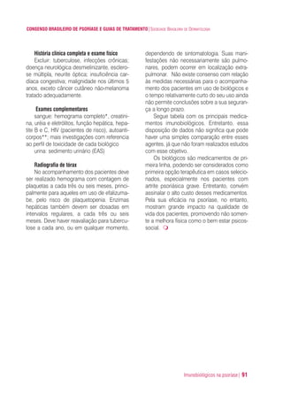 Imunobiológicos na psoríase| 91
CONSENSO BRASILEIRO DE PSORÍASE E GUIAS DE TRATAMENTO|SOCIEDADE BRASILEIRA DE DERMATOLOGIA
História clínica completa e exame físico
Excluir: tuberculose, infecções crônicas;
doença neurológica desmielinizante, esclero-
se múltipla, neurite óptica; insuficiência car-
díaca congestiva; malignidade nos últimos 5
anos, exceto câncer cutâneo não-melanoma
tratado adequadamente.
Exames complementares
sangue: hemograma completo*, creatini-
na, uréia e eletrólitos, função hepática, hepa-
tite B e C, HIV (pacientes de risco), autoanti-
corpos**; mais investigações com referencia
ao perfil de toxicidade de cada biológico
urina: sedimento urinário (EAS)
Radiografia de tórax
No acompanhamento dos pacientes deve
ser realizado hemograma com contagem de
plaquetas a cada três ou seis meses, princi-
palmente para aqueles em uso de efalizuma-
be, pelo risco de plaquetopenia. Enzimas
hepáticas também devem ser dosadas em
intervalos regulares, a cada três ou seis
meses. Deve haver reavaliação para tubercu-
lose a cada ano, ou em qualquer momento,
dependendo de sintomatologia. Suas mani-
festações não necessariamente são pulmo-
nares, podem ocorrer em localização extra-
pulmonar. Não existe consenso com relação
às medidas necessárias para o acompanha-
mento dos pacientes em uso de biológicos e
o tempo relativamente curto do seu uso ainda
não permite conclusões sobre a sua seguran-
ça a longo prazo.
Segue tabela com os principais medica-
mentos imunobiológicos. Entretanto, essa
disposição de dados não significa que pode
haver uma simples comparação entre esses
agentes, já que não foram realizados estudos
com esse objetivo.
Os biológicos são medicamentos de pri-
meira linha, podendo ser considerados como
primeira opção terapêutica em casos selecio-
nados, especialmente nos pacientes com
artrite psoriásica grave. Entretanto, convém
assinalar o alto custo desses medicamentos.
Pela sua eficácia na psoríase, no entanto,
mostram grande impacto na qualidade de
vida dos pacientes, promovendo não somen-
te a melhora física como o bem estar psicos-
social.
ConcensoPsoríase.qxd 28.08.06 09:20 Page 91
 