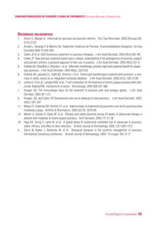Imunobiológicos na psoríase| 93
CONSENSO BRASILEIRO DE PSORÍASE E GUIAS DE TRATAMENTO|SOCIEDADE BRASILEIRA DE DERMATOLOGIA
REFERÊNCIAS BIBLIOGRÁFICAS
1. Antoni C, Manger B. Infliximab for psoriasis and psoriatic arthritis. Clin. Exp Rheumatol, 2002;20(suppl.28):
S122-S125
2. Arruda L, Ypiranga S & Martins GA. Tratamento Sistêmico da Psoríase- Imunomoduladores Biológicos. An bras
Dermatol,2004;79:393-408.
3. Callen JP, et al. AAD Consensus statement on psoriasis therapies. J Am Acad Dermatol, 2003;49(5):897-99
4. Callen JP. New psoriasis treatment based upon a deeper understanding if the pathogenesis of psoriasis vulgaris
and psoriatic arthritis: a personal appraisal of their use in practice. J Am Acad Dermatol, 2003;49(2):351-6
8. Gottlieb AB, Chaudhari U, Mulcahy L, et al. Infliximab monotherapy provides rapid and sustained benefit for plaque -
type psoriasis. J Am Acad Dermatol, 2003;48(6); S29-S35
9. Gottlieb AB, Leonardi CL, Goffe BS, Ortonne J, et al. Etanercept monotherapy in patients with psoriasis: a sum-
mary of safety, based on an integrated multistudy database. J Am Acad Dermatol, 2006;54(3); S92-S100
12. Jullien D, Prinz JC, Langley RGB, et al. T-cell modulation for the treatment of chronic plaque psoriasis with efali-
zumab (RaptivaTM): mechanisms of action. Dermatology, 2004;208:297-306
1. Krueger GG. The immunologic basis for the treatment of psoriasis with new biologic agents. J Am Acad
Dermatol, 2002;46:1-23.
6. Krueger, GG. and Callis, KP. Development and use of alefacept to treat psoriasis. J Am Acad Dermatol, 2003;
49(2); S87-S97
11. Mease PJ, Gladman DD, Ritchlin CT, et al. Adalimumabe no tratamento de pacientes com artrite psoriatica ativa
moderada a grave. Arthritis & Rheumatism, 2005;52(10): 3279-89
13. Menter A, Gordon K, Carey W, et al. Efficacy and safety observed during 24 weeks of efalizumab therapy in
patients with moderate to severe plaque psoriasis. Arch Dermatol, 2005;141:31-38
10. Papp KA, Tyring S, Lahfa M, et al. A global phase III randomized controlled trial of etanercept in psoriasis:
safety, efficacy, and effect of dose reduction. Bristish Journal of Dermatology, 2005;152:1304-1312
4. Sterry W, Barker J, Boehncke W, et al. Biological therapies in the systemic management of psoriasis:
International Consensus Conference. Bristish Journal of Dermatology, 2004; 151(suppl. 69): 8-17
ConcensoPsoríase.qxd 28.08.06 09:20 Page 93
 