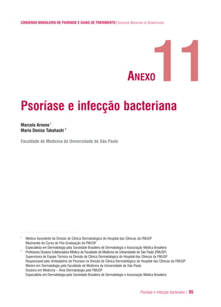 Psoríase e infecção bacteriana | 95
CONSENSO BRASILEIRO DE PSORÍASE E GUIAS DE TRATAMENTO|SOCIEDADE BRASILEIRA DE DERMATOLOGIA
Psoríase e infecção bacteriana
Marcelo Arnone1
Maria Denise Takahashi 2
Faculdade de Medicina da Universidade de São Paulo
1
Médico Assistente da Divisão de Clinica Dermatológica do Hospital das Clínicas da FMUSP
Mestrando do Curso de Pós-Graduação da FMUSP
Especialista em Dermatologia pela Sociedade Brasileira de Dermatologia e Associação Médica Brasileira
2
Professora Doutora Colaboradora Médica da Faculdade de Medicina da Universidade de São Paulo (FMUSP)
Supervisora de Equipe Técnica na Divisão de Clinica Dermatológica do Hospital das Clínicas da FMUSP
Responsável pelo Ambulatório de Psoríase na Divisão de Clínica Dermatológica do Hospital das Clínicas da FMUSP
Mestre em Dermatologia pela Faculdade de Medicina da Universidade de São Paulo
Doutora em Medicina – Área Dermatologia pela FMUSP
Especialista em Dermatologia pela Sociedade Brasileira de Dermatologia e Associação Médica Brasileira
11ANEXO
ConcensoPsoríase.qxd 28.08.06 09:20 Page 95
 