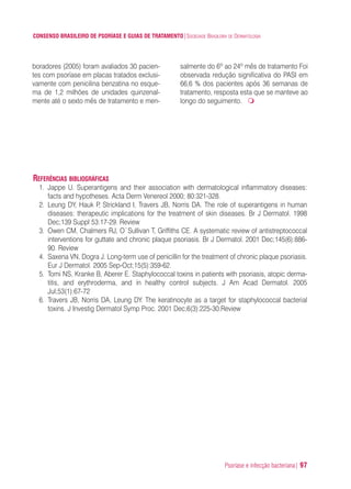 Psoríase e infecção bacteriana| 97
CONSENSO BRASILEIRO DE PSORÍASE E GUIAS DE TRATAMENTO|SOCIEDADE BRASILEIRA DE DERMATOLOGIA
boradores (2005) foram avaliados 30 pacien-
tes com psoríase em placas tratados exclusi-
vamente com penicilina benzatina no esque-
ma de 1,2 milhões de unidades quinzenal-
mente até o sexto mês de tratamento e men-
salmente do 6º ao 24º mês de tratamento Foi
observada redução significativa do PASI em
66,6 % dos pacientes após 36 semanas de
tratamento, resposta esta que se manteve ao
longo do seguimento.
REFERÊNCIAS BIBLIOGRÁFICAS
1. Jappe U. Superantigens and their association with dermatological inflammatory diseases:
facts and hypotheses. Acta Derm Venereol 2000; 80:321-328.
2. Leung DY, Hauk P, Strickland I, Travers JB, Norris DA. The role of superantigens in human
diseases: therapeutic implications for the treatment of skin diseases. Br J Dermatol. 1998
Dec;139 Suppl 53:17-29. Review
3. Owen CM, Chalmers RJ, O`Sullivan T, Griffiths CE. A systematic review of antistreptococcal
interventions for guttate and chronic plaque psoriasis. Br J Dermatol. 2001 Dec;145(6):886-
90. Review
4. Saxena VN, Dogra J. Long-term use of penicillin for the treatment of chronic plaque psoriasis.
Eur J Dermatol. 2005 Sep-Oct;15(5):359-62.
5. Tomi NS, Kranke B, Aberer E. Staphylococcal toxins in patients with psoriasis, atopic derma-
titis, and erythroderma, and in healthy control subjects. J Am Acad Dermatol. 2005
Jul;53(1):67-72
6. Travers JB, Norris DA, Leung DY. The keratinocyte as a target for staphylococcal bacterial
toxins. J Investig Dermatol Symp Proc. 2001 Dec;6(3):225-30.Review
ConcensoPsoríase.qxd 28.08.06 09:20 Page 97
 