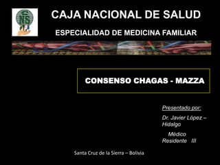 CAJA NACIONAL DE SALUD
ESPECIALIDAD DE MEDICINA FAMILIAR
CONSENSO CHAGAS - MAZZA
Presentado por:
Dr. Javier López –
Hidalgo
Médico
Residente III
Santa Cruz de la Sierra – Bolivia
 