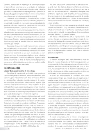 Suplemento – Rev Bras Med Esporte – Vol. 15, No
3 – Mai/Jun, 20094
de treino, necessidades de modificação da composição corporal
e fatores clínicos presentes, como as condições de mastigação,
digestão e absorção. As necessidades energéticas são calculadas
por meio da soma da necessidade energética basal (protocolo de
livre escolha), gasto energético médio em treino e consumo extra
ou reduzido para controle de composição corporal.
Levando-se em consideração o consumo calórico total e o
tempo entre digestão e aproveitamento metabólico, determina-se
a quantidade necessária de macronutrientes, ou seja, carboidratos,
proteínas e lipídios, essenciais na manutenção ou melhora do
desempenho esportivo e saúde do corpo humano.
Em relação aos micronutrientes, ou seja, vitaminas, minerais e
oligoelementos, permanece o conceito de que, quando presentes
em dietas balanceadas e com diversidade de alimentos, são sufi-
cientes para a demanda requerida pelos praticantes de atividade
física regular, ficando a suplementação para ocasiões especiais,
como em praticantes de atividade física com anemia ferropriva,
gestantes, por exemplo.
O ajuste das dietas, em termos de macronutrientes, às maiores
necessidades calóricas decorrentes das atividades desportivas,
deve proporcionar um concomitante ajuste no consumo dos mi-
cronutrientes. Recomenda-se que sejam consideradas as orien-
tações nutricionais destinadas à população em geral, calculadas
proporcionalmente à cada 1.000 quilocalorias ingeridas. Desse
modo, o incremento na oferta de micronutrientes é proporcional
ao aumento calórico da dieta, mantendo-se o equilíbrio ou ba-
lanço nutricional em níveis adequados.
Recomendações
a) Valor da taxa calórica total da alimentação
O equilíbrio de energia pode ser definido como a resultante
zero entre a ingestão de alimentos, bebidas e suplementos, e seu
consumo, pelo metabolismo basal, efeito térmico do alimento
e a atividade física voluntária. Ingestão insuficiente de macro e
micronutrientes, resultando em balanço calórico negativo, pode
ocasionar perda de massa muscular e maior incidência de lesão,
disfunções hormonais, osteopenia/osteoporose e maior frequência
de doenças infecciosas, ou seja, algumas das principais caracterís-
ticas da síndrome do overtraining, comprometendo o treinamento
pela queda do desempenho e rendimento esportivo.
A necessidade calórica dietética é influenciada pela heredi-
tariedade, sexo, idade, peso e composição corporal, condiciona-
mento físico e fase de treinamento, levando em consideração sua
frequência, intensidade e duração e modalidade. Para esses, o
cálculo das necessidades calóricas nutricionais está entre 1,5 e 1,7
vezes a energia produzida, o que, em geral, corresponde a consu-
mo entre 37 e 41kcal/kg de peso/dia e, dependendo dos objetivos,
pode apresentar variações mais amplas, entre 30 e 50kcal/kg/dia.
Tabelas com gasto energético estimado por minuto de prática
estão disponíveis em diversas publicações, sinalizando para atletas
do sexo masculino, praticantes de modalidades de longa duração,
consumos que vão de 3.000 a 5.000kcal por dia. As necessidades
energéticas para adultos de ambos os sexos, saudáveis, leve a
moderadamente ativos, é de 2.000 a 3.000kcal por dia.
Por outro lado, quando a necessidade de redução de mas-
sa gorda é um dos objetivos do acompanhamento nutricional,
devem-se monitorar os resultados periodicamente, para que a
perda não seja também de massa magra, efeito indesejável para
rendimento esportivo e saúde do atleta. Além disso, distúrbios
alimentares podem ser desencadeados, dependendo da pressão
que o atleta sofre para perder peso, e devem ser imediatamente
inibidos, especialmente nas mulheres por serem mais suscetíveis
a essas variações.
O ritmo de perda de peso em programas de redução de massa
corporal deve ser de 0,5 a 1kg por semana, devidamente acon-
selhada e monitorada por um profissional capacitado, através da
ingestão calórica reduzida com a escolha de alimentos de baixa
densidade energética e pobre em gordura.
Em atletas, a redução de 10 a 20% na ingestão calórica total
promove alteração na composição corporal, com redução de mas-
sa corporal de gordura, não induzindo fome e fadiga, como ocorre
com dietas de muito baixo valor calórico. A redução drástica da
gordura dietética pode não garantir a redução de gordura corporal
e ocasionar perdas musculares importantes por falta de nutrientes
ativos na recuperação após o exercício físico, como as vitaminas
lipossolúveis e proteínas.
b) Carboidratos
O exercício prolongado reduz acentuadamente os níveis de
glicogênio muscular, obrigando a constante preocupação com sua
correta reposição, fundamental para manter seu efeito ergogênico,
necessário em todas as atividades esportivas, em todos os seus
níveis, mas principalmente nos de alta intensidade e longa dura-
ção. No entanto, observa-se baixa adesão dos atletas, de diferentes
modalidades, ao seu consumo na quantidade correta.
A escolha dos alimentos fontes de carboidrato, assim como
a preparação da refeição que antecede o evento esportivo, deve
respeitar as características gastrintestinais individuais dos atletas.
A recomendação do fracionamento da dieta em três a cinco re-
feições diárias deve considerar o tempo de digestão necessária
para a refeição pré-treino ou prova. O tamanho da refeição e sua
composição em quantidades de proteínas e fibras podem exigir
mais de três horas para o esvaziamento gástrico. Na impossibili-
dade de esperar por esse tempo para a digestão, pode se evitar
o desconforto gástrico com refeições pobres em fibras e ricas em
carboidratos. Sugere-se escolher uma preparação com consistên-
cia leve ou líquida, com adequação na quantidade de carboidra-
tos. Assim, a refeição que antecede os treinos deve ser suficiente
na quantidade de líquidos para manter hidratação, pobre em
gorduras e fibras para facilitar o esvaziamento gástrico, rica em
carboidratos para manter a glicemia e maximizar os estoques de
glicogênio, moderada na quantidade de proteína e deve fazer
parte do hábito alimentar do atleta.
A energia consumida durante os treinos e competições de-
pende da intensidade e duração dos exercícios, sexo dos atletas
e o estado nutricional inicial. Quanto maior a intensidade dos
exercícios, maior será a participação dos carboidratos como for-
necedores de energia. A contribuição da gordura pode ser im-
 