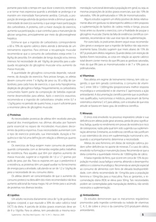 Suplemento – Rev Bras Med Esporte – Vol. 15, No
3 – Mai/Jun, 2009 5
portante para todo o tempo em que durar o exercício, tendendo
a se tornar mais expressiva quando a atividade se prolonga e se
mantém em intensidade francamente aeróbia. Contudo, a pro-
porção de energia advinda da gordura tende a diminuir quando a
intensidade de exercício aumenta, o que exige maior participação
dos carboidratos. A proteína, com a maior duração do exercício,
aumenta sua participação, o que contribui para a manutenção da
glicose sanguínea, principalmente por meio da gliconeogênese
hepática.
Estima-se que a ingestão de carboidratos correspondente
a 60 a 70% do aporte calórico diário atende à demanda de um
treinamento esportivo. Para otimizar a recuperação muscular
recomenda-se que o consumo de carboidratos esteja entre 5 e
8g/kg de peso/dia. Em atividades de longa duração e/ou treinos
intensos há necessidade de até 10g/kg de peso/dia para a ade-
quada recuperação do glicogênio muscular e/ou aumento da
massa muscular.
A quantidade de glicogênio consumida depende, natural-
mente, da duração do exercício. Para provas longas, os atletas
devem consumir entre 7 e 8g/kg de peso ou 30 a 60g de car-
boidrato, para cada hora de exercício, o que evita hipoglicemia,
depleção de glicogênio e fadiga. Frequentemente, os carboidratos
consumidos fazem parte da composição de bebidas especial-
mente desenvolvidas para atletas. Após o exercício exaustivo,
recomenda-se a ingestão de carboidratos simples entre 0,7 e
1,5g/kg peso no período de quatro horas, o que é suficiente para
a ressíntese plena de glicogênio muscular.
c) Proteínas
As necessidades proteicas de atletas têm recebido atenção
especial dos investigadores nas últimas décadas por fazerem
parte essencial no reparo de microlesões musculares decor-
rentes da prática esportiva. Essas necessidades aumentam com
o tipo de exercício praticado, sua intensidade, duração e fre-
quência e não há uma definição em relação a diferenças quanto
ao sexo.
Os exercícios de força exigem maior consumo de proteínas
quando comparadas com as demandas exigidas pelos trabalhos
de resistência. Para aqueles que têm por objetivo aumento de
massa muscular, sugere-se a ingestão de 1,6 a 1,7 gramas por
quilo de peso, por dia. Para os esportes em que o predomínio é
a resistência, as proteínas têm um papel auxiliar no fornecimento
de energia para a atividade, calculando-se ser de 1,2 a 1,6g/kg de
peso a necessidade de seu consumo diário.
Os atletas devem ser conscientizados de que o aumento do
consumo proteico na dieta além dos níveis recomendados não leva
aumento adicional da massa magra. Há um limite para o acúmulo
de proteínas nos diversos tecidos.
d) Lipídios
Um adulto necessita diariamente cerca de 1g de gordura por
kg/peso corporal, o que equivale a 30% do valor calórico total
(VCT) da dieta. A parcela de ácidos graxos essenciais deve ser
de 8 a 10g/dia. Para os atletas, tem prevalecido a mesma reco-
mendação nutricional destinada à população em geral, ou seja, as
mesmas proporções de ácidos graxos essenciais, que são: 10% de
saturados, 10% de polinsaturados e 10% de monoinsaturados.
Alguns estudos sugerem um efeito positivo de dietas relativa-
mente altas em gorduras no desempenho atlético e têm proposto
a suplementação de lipídios de cadeia média e longa, poucas
horas antes ou durante o exercício, com a finalidade de poupar o
glicogênio muscular. Diante da falta de evidências científicas con-
sistentes, recomenda-se não usar esse tipo de suplementação.
Por outro lado, os praticantes devem seguir essas recomenda-
ções gerais e assegurar que a ingestão de lipídios não seja exces-
sivamente baixa. Estudos sugerem que níveis abaixo de 15% do
VET já produzem efeitos negativos. Quando dietas com restrição de
lipídios forem necessárias, as cotas em relação ao aporte calórico
total devem conter menos do que 8% para as gorduras saturadas,
mais do que 8% para as monoinsaturadas e de 7 a 10% para as
polinsaturadas.
e) Vitaminas
Para atletas em regime de treinamento intenso, tem sido su-
gerido, o que tem gerado controvérsia, o consumo de vitami-
na C entre 500 e 1.500mg/dia (proporcionaria melhor resposta
imunológica e antioxidante) e de vitamina E (aprimoraria a ação
antioxidante). A documentação científica permite que os profissio-
nais qualificados, nutricionistas e médicos, prescrevam de forma
sistemática vitamina C e E para atletas, com a ressalva de que esta
atitude se baseia em baixo grau de evidência científica.
f) Minerais
O zinco está envolvido no processo respiratório celular e sua
deficiência em atletas pode gerar anorexia, perda de peso significa-
tiva, fadiga, queda no rendimento em provas de resistência e risco
de osteoporose, razão pela qual tem sido sugerida sua suplemen-
tação alimentar. Entretanto, as evidências científicas não justificam
o uso sistemático do zinco em suplementação nutricional e, sim,
quando o acompanhamento determinar a necessidade.
Atletas do sexo feminino, em dietas de restrição calórica, po-
dem sofrer deficiências no aporte de minerais. É o caso do cálcio,
envolvido na formação e manutenção óssea. Recomenda-se que a
dieta contenha a quantidade mínima de 1.000mg/dia de cálcio.
A baixa ingestão de ferro, que ocorre em cerca de 15% da po-
pulação mundial, causa fadiga e anemia, afetando o desempenho
atlético e o sistema imunológico. Recomenda-se atenção especial
ao consumo de alimentos com ferro de elevada biodisponibili-
dade, com oferta recomendada de 15mg/dia para a população
feminina e 10mg/dia para a masculina. Para as gestantes, a re-
comendação diária (RDI) se eleva para 30mg. Tais necessidades
podem ser contempladas pela manipulação dietética, não sendo
necessária a suplementação.
g) Antioxidantes
Os estudos demonstram que os mecanismos regulatórios
promovidos pela ingestão combinada ou isolada de vitaminas
C, A, E, de cobre e zinco e da coenzima Q10 produzem efeitos
antioxidantes.
 