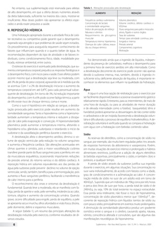 Suplemento – Rev Bras Med Esporte – Vol. 15, No
3 – Mai/Jun, 20096
No entanto, sua suplementação está reservada para atletas
de alto desempenho, em que a oferta desses nutrientes através
da dieta balanceada, suficiente na maioria dos casos, mostrar-se
insuficiente. Altas doses podem não apresentar os efeitos espe-
rados e ainda trazer prejuízos a saúde.
II. Reposição hídrica
Uma hidratação apropriada durante a atividade física de cará-
ter recreativo ou competitivo pode garantir que o desempenho
esperado seja atingido e que problemas de saúde sejam evitados.
Os procedimentos para assegurá-la requerem conhecimento de
fatores que influenciam quando e o quanto beber de água. As
recomendações dependem do tipo de atividade e de fatores in-
dividuais, como condicionamento físico, idade, modalidade pra-
ticada, estresse ambiental, entre outros.
O estresse do exercício é acentuado pela desidratação, que au-
menta a temperatura corporal, prejudica as respostas fisiológicas e
o desempenho físico, com riscos para a saúde. Esses efeitos podem
ocorrer mesmo que a desidratação seja leve ou moderada, com
até 2% de perda do peso corporal, agravando-se à medida que ela
se acentua. Com 1 a 2% de desidratação inicia-se o aumento da
temperatura corporal em até 0,4oC para cada percentual subse-
quente de desidratação. Em torno de 3%, há redução importante
do desempenho; com 4 a 6% pode ocorrer fadiga térmica; a partir
de 6% existe risco de choque térmico, coma e morte.
Como o suor é hipotônico em relação ao sangue, a desidra-
tação provocada pelo exercício pode resultar em aumento da
osmolaridade sanguínea.Tanto a hipovolemia como a hiperosmo-
laridade aumentam a temperatura interna e reduzem a dissipa-
ção de calor pela evaporação e convecção. A hiperosmolaridade
plasmática pode aumentar a temperatura interna, afetando o
hipotálamo e/ou glândulas sudoríparas e retardando o início da
sudorese e da vasodilatação periférica durante o exercício.
A desidratação afeta o desempenho aeróbio, diminui o vo-
lume de ejeção ventricular pela redução no volume sanguíneo
e aumenta a frequência cardíaca. São alterações acentuadas em
climas quentes e úmidos, pois a maior vasodilatação cutânea
transfere grande parte do fluxo sanguíneo para a periferia, em vez
da musculatura esquelética, ocasionando importantes reduções
da pressão arterial, do retorno venoso e do débito cardíaco. A
reposição hídrica em volumes equivalentes aos das perdas de
água pela sudorese pode prevenir declínio no volume de ejeção
ventricular, sendo, também, benéfica para a termorregulação, pois
aumenta o fluxo sanguíneo periférico, facilitando a transferência
de calor interno para a periferia.
O reconhecimento dos sinais e sintomas da desidratação é
fundamental. Quando leve a moderada, ela se manifesta com fa-
diga, perda de apetite e sede, pele vermelha, intolerância ao calor,
tontura, oligúria e aumento da concentração urinária. Quando
grave, ocorre dificuldade para engolir, perda de equilíbrio, a pele
se apresenta seca e murcha, olhos afundados e visão fosca, disúria,
pele dormente, delírio e espasmos musculares.
A seguir (tabela 1), um resumo das principais alterações da
desidratação induzida pelo exercício, conforme resultados de di-
versos estudos.
Tabela 1. Alterações provocadas pela desidratação
AUMENTO REDUÇÀO
Frequência cardíaca submáxima
Concentração de lactato
e osmolaridade sanguínea
Índice de percepção de esforço
Náuseas e vômitos
Requerimento de glicogênio
muscular
Temperatura interna: hipertermia
Doenças do calor: cãibras, exaus-
tão ou choque térmico
Volume plasmático
Volume sistólico, débito cardíaco e
VO2max
Fluxo sanguíneo para pele e músculos
ativos, fígado e outros órgãos
Taxa de sudorese
Tempo para atividade contínua, pro-
longada e intensa
Pressão arterial
Componentes cognitivos
Motivação
Foi demonstrado ainda que a ingestão de líquidos, indepen-
dente da presença de carboidrato, melhora o desempenho para
a primeira hora de exercício aeróbio em alta intensidade. Como
a desidratação decorrente do exercício pode ocorrer não apenas
devido à sudorese intensa, mas, também, devido à ingestão in-
suficiente e/ou deficiente absorção de líquidos, é importante re-
conhecer os elementos que influem na qualidade da hidratação.
Água
A água é uma boa opção de reidratação para o exercício por
ser facilmente disponível, barata e ocasionar esvaziamento gástrico
relativamente rápido. Entretanto, para as intermitentes, de mais de
uma hora de duração, ou para as atividades de menor duração
e de elevada intensidade como o futebol, basquetebol, tênis e
handebol, poderá apresentar as desvantagens de não conter sódio
e carboidratos e de ser insípida, favorecendo a desidratação volun-
tária e dificultando o processo de equilíbrio hidroeletrolítico. A de-
sidratação voluntária é verificada quando se compara a hidratação
com água com a hidratação com bebidas contendo sabor.
Sódio
As reservas de eletrólitos, como a concentração de sódio no
sangue, por exemplo, são muito bem reguladas pelos rins através
de respostas hormonais da aldosterona e vasopressina. Porém,
em muitas situações de exercício intenso e prolongado e hábitos
alimentares restritivos, justifica-se a adição de alguns eletrólitos
às bebidas esportivas, principalmente o sódio, e também cloro e
potássio, a qualquer tempo.
A perda de sódio através da sudorese justifica sua ingestão
durante o exercício, em algumas situações. Sua concentração no
suor varia individualmente, de acordo com fatores como a idade,
grau de condicionamento e a aclimatização ao calor. A concen-
tração média de sódio no suor de um adulto está em torno de
40mEq/L. Supondo que um indivíduo de 70kg corra por três horas
e perca dois litros de suor por hora, a perda total de sódio é de
240mEq, ou seja, 10% do total existente no espaço extracelular.
Essa perda seria irrelevante, não fosse o risco de hiponatremia,
concentração de sódio plasmático menor que 130mEq·l-1, de-
corrente de reposição hídrica com líquidos isentos de sódio ou
com pouco sódio, principalmente em eventos muito prolongados.
A diminuição da osmolaridade plasmática produz um gradiente
osmótico entre o sangue e o cérebro, causando apatia, náusea,
vômito, consciência alterada e convulsões, que são algumas das
manifestações neurológicas da hiponatremia.
 