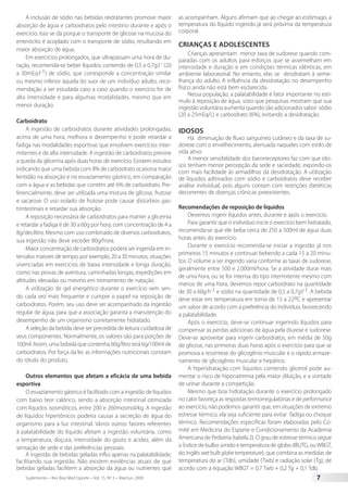 Suplemento – Rev Bras Med Esporte – Vol. 15, No
3 – Mai/Jun, 2009 7
A inclusão de sódio nas bebidas reidratantes promove maior
absorção de água e carboidratos pelo intestino durante e após o
exercício. Isso se dá porque o transporte de glicose na mucosa do
enterócito é acoplado com o transporte de sódio, resultando em
maior absorção de água.
Em exercícios prolongados, que ultrapassam uma hora de du-
ração, recomenda-se beber líquidos contendo de 0,5 a 0,7g.l-1
(20
a 30mEq·l-1) de sódio, que corresponde a concentração similar
ou mesmo inferior àquela do suor de um indivíduo adulto, reco-
mendação a ser estudada caso a caso quando o exercício for de
alta intensidade e para algumas modalidades, mesmo que em
menor duração.
Carboidrato
A ingestão de carboidratos durante atividades prolongadas,
acima de uma hora, melhora o desempenho e pode retardar a
fadiga nas modalidades esportivas que envolvem exercícios inter-
mitentes e de alta intensidade. A ingestão de carboidratos previne
a queda da glicemia após duas horas de exercício. Existem estudos
indicando que uma bebida com 8% de carboidrato ocasiona maior
lentidão na absorção e no esvaziamento gástrico, em comparação
com a água e as bebidas que contêm até 6% de carboidrato. Pre-
ferencialmente, deve ser utilizada uma mistura de glicose, frutose
e sacarose. O uso isolado de frutose pode causar distúrbios gas-
trintestinais e retardar sua absorção.
A reposição necessária de carboidratos para manter a glicemia
e retardar a fadiga é de 30 a 60g por hora, com concentração de 4 a
8g/decilitro. Mesmo com uso combinado de diversos carboidratos,
sua ingestão não deve exceder 80g/hora.
Maior concentração de carboidratos poderá ser ingerida em in-
tervalos maiores de tempo, por exemplo, 20 a 30 minutos, situações
vivenciadas em exercícios de baixa intensidade e longa duração,
como nas provas de aventura, caminhadas longas, expedições em
altitudes elevadas ou mesmo em treinamento de natação.
A utilização de gel energético durante o exercício vem sen-
do cada vez mais frequente e cumpre o papel na reposição de
carboidratos. Porém, seu uso deve ser acompanhado da ingestão
regular de água, para que a associação garanta a manutenção do
desempenho de um organismo corretamente hidratado.
A seleção da bebida deve ser precedida de leitura cuidadosa de
seus componentes. Normalmente, os valores são para porções de
100ml. Assim, uma bebida que contenha 60g/litro terá 6g/100ml de
carboidratos. Por força da lei, as informações nutricionais constam
do rótulo do produto.
Outros elementos que afetam a eficácia de uma bebida
esportiva
O esvaziamento gástrico é facilitado com a ingestão de líquidos
com baixo teor calórico, sendo a absorção intestinal otimizada
com líquidos isosmóticos, entre 200 e 260mosmol/kg. A ingestão
de líquidos hipertônicos poderia causar a secreção de água do
organismo para a luz intestinal. Vários outros fatores referentes
à palatabilidade do líquido afetam a ingestão voluntária, como
a temperatura, doçura, intensidade do gosto e acidez, além da
sensação de sede e das preferências pessoais.
A ingestão de bebidas geladas influi apenas na palatabilidade,
facilitando sua ingestão. Não existem evidências atuais de que
bebidas geladas facilitem a absorção da água ou nutrientes que
as acompanham. Alguns afirmam que ao chegar ao estômago, a
temperatura do líquido ingerido já será próxima da temperatura
corporal.
CRIANÇAS E ADOLESCENTES
Crianças apresentam menor taxa de sudorese quando com-
paradas com os adultos para esforços que se assemelham em
intensidade e duração e em condições térmicas idênticas, em
ambiente laboratorial. No entanto, elas se desidratam à seme-
lhança do adulto. A influência da desidratação no desempenho
físico ainda não está bem esclarecida.
Nessa população, a palatabilidade é fator importante no estí-
mulo à reposição de água, visto que pesquisas mostram que sua
ingestão voluntária aumenta quando são adicionados sabor: sódio
(20 a 25mEq/L) e carboidrato (6%), evitando a desidratação.
IDOSOS
Há diminuição de fluxo sanguíneo cutâneo e da taxa de su-
dorese com o envelhecimento, atenuada naqueles com estilo de
vida ativo.
A menor sensibilidade dos barorreceptores faz com que ido-
sos tenham menor percepção da sede e saciedade, expondo-os
com mais facilidade às armadilhas da desidratação. A utilização
de líquidos aditivados com sódio e carboidratos deve receber
análise individual, pois alguns contam com restrições dietéticas
decorrentes de doenças crônicas preexistentes.
Recomendações de reposição de líquidos
Devemos ingerir líquidos antes, durante e após o exercício.
Para garantir que o indivíduo inicie o exercício bem hidratado,
recomenda-se que ele beba cerca de 250 a 500ml de água duas
horas antes do exercício.
Durante o exercício recomenda-se iniciar a ingestão já nos
primeiros 15 minutos e continuar bebendo a cada 15 a 20 minu-
tos. O volume a ser ingerido varia conforme as taxas de sudorese,
geralmente entre 500 e 2.000ml/hora. Se a atividade durar mais
de uma hora, ou se for intensa do tipo intermitente mesmo com
menos de uma hora, devemos repor carboidrato na quantidade
de 30 a 60g·h-1 e sódio na quantidade de 0,5 a 0,7g·l-1. A bebida
deve estar em temperatura em torno de 15 a 22oC e apresentar
um sabor de acordo com a preferência do indivíduo, favorecendo
a palatabilidade.
Após o exercício, deve-se continuar ingerindo líquidos para
compensar as perdas adicionais de água pela diurese e sudorese.
Deve-se aproveitar para ingerir carboidratos, em média de 50g
de glicose, nas primeiras duas horas após o exercício para que se
promova a ressíntese do glicogênio muscular e o rápido armaze-
namento de glicogênio muscular e hepático.
A hiperidratação com líquidos contendo glicerol pode au-
mentar o risco de hiponatremia pela maior diluição, e a vontade
de urinar durante a competição.
Mesmo que boa hidratação durante o exercício prolongado
no calor favoreça as respostas termorregulatórias e de performance
ao exercício, não podemos garantir que, em situações de extremo
estresse térmico, ela seja suficiente para evitar fadiga ou choque
térmico. Recomendações específicas foram elaboradas pelo Co-
mitê em Medicina do Esporte e Condicionamento da Academia
Americana de Pediatria (tabela 2). O grau de estresse térmico segue
o Índice de bulbo úmido e temperatura de globo (IBUTG, ouWBGT,
do inglês wet bulb globe temperature), que combina as medidas de
temperatura do ar (Tdb), umidade (Twb) e radiação solar (Tg), de
acordo com a equação WBGT = 0,7 Twb + 0,2 Tg + 0,1 Tdb.
 