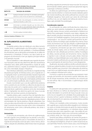 Suplemento – Rev Bras Med Esporte – Vol. 15, No
3 – Mai/Jun, 20098
Restrições de atividades físicas de acordo
com os níveis de estresse térmico
IBUTG (oC)		 Restrições das atividades
< 24	 Qualquer atividade é permitida. Em atividades prolongadas,
observar os sinais iniciais de hipertermia e desidratação.
24-25,9	 Fazer intervalos mais prolongados na sombra, estimular a
ingestão de líquidos a cada 15min.
26-29	 Interromper as atividades daqueles que não estão aclima-
tizados ao calor ou que apresentam algum outro fator de
risco. Limitar as atividades para todos os outros.
> 29	 Cancelar qualquer atividade atlética.
American Academy of Pediatrics, 2000.
III. Suplementos alimentares
Proteínas
A ingestão proteica deve ser obtida por uma dieta normal e
variada, sendo a suplementação uma forma prática e segura de
adequar sua ingestão de boa qualidade e a biodisponibilidade
de aminoácidos, para as demandas aumentadas de um atleta em
treinamento e competição. O horário e seu tipo é parte de um
programa de treinamento e tem por objetivo principal melhorar
a recuperação muscular.
Para se estabelecer o valor adequado para ingestão de proteí-
na, é necessário, antes de tudo, determinar, além das características
individuais (sexo, idade, perfil antropométrico, estado de saúde,
etc.), parâmetros básicos a respeito da atividade física praticada,
tais como intensidade, duração e frequência.
Para indivíduos sedentários, recomenda-se a ingestão de 0,8g
de proteína por kg/dia. Já indivíduos ativos, com a ingestão de 1,2
a 1,4g/kg/dia, teriam sua demanda atendida. Visando à hipertrofia
muscular, atletas ou não teriam suas necessidades atendidas com
o consumo máximo de 1,8g/kg/dia contempladas perfeitamente
em uma alimentação equilibrada, salvo situações especiais.
Estudos recomendam que o uso dos suplementos proteicos,
como a proteína do soro do leite ou a albumina da clara do ovo,
deve estar de acordo com a ingestão proteica total. O consumo
adicional desses suplementos proteicos acima das necessidades
diárias (1,8g/kg/dia) não determina ganho de massa muscular
adicional, nem promove aumento do desempenho.
Ingestão proteica, após o exercício físico de hipertrofia, favo-
rece o aumento de massa muscular, quando combinado com a
ingestão de carboidratos, reduzindo a degradação proteica. A dose
recomendada é de 10g de proteínas e 20g de carboidratos. Esse
consumo deve estar de acordo com a ingestão proteica e calórica
total. O aumento da massa muscular ocorre como consequência
do treinamento, assim como a demanda proteica, não sendo o
inverso verdadeiro.
Aminoácidos
O consumo de aminoácidos, sob a forma de suplementação,
tem sido sugerido como estratégia que visa atender a uma solici-
tação metabólica específica para as necessidades do exercício. A
ingestão de aminoácidos essenciais após o treino intenso, adicio-
nados a soluções de carboidratos, determinaria maior recuperação
do esforço seguido de aumento da massa muscular. Do consumo
de aminoácidos isolados, apenas os essenciais apresentam alguma
sustentação na literatura científica.
Os efeitos da suplementação com BCAA no desempenho es-
portivo são discordantes e a maioria dos estudos realizados parece
não mostrar benefícios, não sendo justificável seu consumo com
finalidade ergogênica. Outro ponto que carece de confirmação
científica é seu uso com objetivo de melhora do sistema imuno-
lógico após atividade física prolongada.
Considerações especiais
Os aminoácidos de cadeia ramificada (leucina, isoleucina e
valina), por serem potentes moduladores da captação de tripto-
fano pelo sistema nervoso central, aumentariam a tolerância ao
esforço físico prolongado. Entretanto, esses dados, relatados em
alguns estudos, são pouco reprodutivos, não sendo justificável seu
consumo com finalidade ergogênica. Outro ponto que carece de
comprovação é seu consumo visando aprimoramento da ativi-
dade do sistema imunológico após atividade física intensa. Desse
modo, recomenda-se que não seja utilizada a suplementação de
aminoácidos de cadeia ramificada com finalidade ergogênica.
A glutamina, aminoácido que age como nutriente para as
células de divisão rápida, como as intestinais e imunitárias, por
exemplo, tem sido utilizada para aumentar a defesa imunológica
de atletas, durante períodos de treinamento intenso. Quando
a ingestão é oral, o elevado consumo pelas células intestinais
inviabiliza sua disponibilidade para outras regiões do organismo,
tornando inviável a justificativa de sua suplementação oral, mesmo
para os participantes de exercícios físicos muito desgastantes.
Atualmente, não existe evidência científica suficiente demons-
trando que a glutamina altere a função imune e previne lesões em
atletas saudáveis que consomem níveis adequados de proteínas,
o que torna sua suplementação necessária apenas em casos em
que a avaliação individual assim indicar.
A ornitina e a arginina são aminoácidos que produzem maior
secreção de hormônio de crescimento quando oferecidos atra-
vés de infusão intravenosa, sendo, entretanto, seu consumo por
via oral ineficaz. Não é recomendada a suplementação destes
aminoácidos.
Creatina
A creatina tem sido apontada como o suplemento nutricional
de maior eficiência na melhora do desempenho em exercícios
de alta intensidade e no aumento de massa muscular. Já seu uso
como recurso ergogênico em atividades físicas prolongadas não
encontra nenhum suporte na literatura científica. A melhora, ou
não, do desempenho em exercícios com predominância aeróbia
é pouco documentada.
Embora com resultados ainda controversos, muitos estudos
têm sugerido que a creatina teria efeito ergogênico em indivíduos
nos quais se constata diminuição de aporte da creatina exógena
alimentar, como os vegetarianos e os indivíduos idosos, sendo
somente para estes casos específicos, após boa análise do pro-
fissional especializado, médico e/ou nutricionista, justificável seu
uso, embora, ainda, com fraco grau de recomendação.
Somente para atletas competitivos de eventos de grande in-
tensidade e curta duração, ou sejam, atividades nas quais predomi-
na a utilização de fosfagênios, sempre em caráter excepcional, seu
uso é permitido. Portanto, mesmo nesses casos, a recomendação é
 