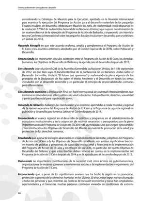 Consenso de Montevideo sobre población y desarrollo
10
considerando la Estrategia de Mauricio para la Ejecución, aprobada en la Reunión Internacional
para examinar la ejecución del Programa de Acción para el desarrollo sostenible de los pequeños
Estados insulares en desarrollo, celebrada en Mauricio en 2005, de conformidad con lo dispuesto en
la resolución 57/262 de la Asamblea General de las Naciones Unidas y que supuso la culminación de
un examen decenal de la ejecución del Programa de Acción de Barbados, y esperando con interés la
terceraConferenciainternacionalsobrelospequeñosEstadosinsularesendesarrollo,quesecelebrará
en Samoa en 2014,
Haciendo hincapié en que este acuerdo reafirma, amplía y complementa el Programa de Acción de
El Cairo y los acuerdos anteriores adoptados por el Comité Especial de la CEPAL sobre Población y
Desarrollo,
Reconociendo los importantes vínculos existentes entre el Programa de Acción de El Cairo, los derechos
humanos, los Objetivos de Desarrollo del Milenio y la agenda para el desarrollo después de 2015,
Considerando la resolución 66/288 de la Asamblea General de las Naciones Unidas, de 11 de septiembre
de 2012, en que hizo suyo el documento final de la Conferencia de las Naciones Unidas sobre el
Desarrollo Sostenible, titulado “El futuro que queremos” y reafirmando la plena vigencia de los
principios de la Declaración de Río sobre el Medio Ambiente y el Desarrollo en todos los temas
vinculados con el desarrollo sostenible y en particular el principio de responsabilidades comunes
pero diferenciadas,
Considerando asimismo la Declaración Final del Foro Internacional de Juventud Afrodescendiente, que
contienerecomendacionessobrepolíticasdesalud,educación,trabajodecente,derechos,sexualidad
y participación social para la población joven,
Poniendoderelieve los hallazgos, las conclusiones y las lecciones aprendidas a escala mundial y regional
de la revisión operativa del Programa de Acción de El Cairo y la Propuesta de agenda regional en
población y desarrollo para América Latina y el Caribe después de 2014,
Reconociendo el avance regional en el desarrollo de políticas y programas, en el establecimiento de
estructuras institucionales y en la asignación de recursos necesarios y presupuestos para la plena
implementación del Programa de Acción de El Cairo y de las medidas clave para seguir ejecutándolo
y su contribución a los Objetivos de Desarrollo del Milenio en materia de promoción de la salud y la
protección de los derechos humanos,
Resaltandoque,apesardeloslogrosalcanzadosenelcumplimientodelasmetasyobjetivosdelPrograma
de Acción de El Cairo y de los Objetivos de Desarrollo de Milenio, aún existen significativas brechas
en materia de políticas y programas, de capacidad institucional y financiera en la implementación
del Programa de Acción de El Cairo y en el logro de los ODM, en particular del quinto Objetivo de
Desarrollo del Milenio, y que estas brechas deben tenerse en cuenta en la implementación del
Programa de Acción de El Cairo después de 2014 y en la agenda para el desarrollo después de 2015,
Destacando las importantes contribuciones de la sociedad civil, otros actores no gubernamentales,
organizaciones de mujeres y jóvenes y movimientos sociales a la implementación y seguimiento del
Programa de Acción de El Cairo,
Reconociendo que, a pesar de los significativos avances que ha hecho la región en la promoción,
protección y garantía de los derechos humanos en los últimos 20 años, estos logros no han alcanzado
a todas las personas y que, mientras las políticas de inclusión económica y social han ampliado las
oportunidades y el bienestar, muchas personas continúan viviendo en condiciones de extrema
 