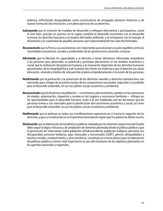 Consenso de Montevideo sobre población y desarrollo
11
pobreza, enfrentando desigualdades como consecuencia de arraigados patrones históricos y de
nuevas formas de discriminación, y sin pleno ejercicio de sus derechos,
Subrayando que la inclusión de modelos de desarrollo y enfoques alternativos y participativos, como
el vivir bien, puestos en práctica en la región combina el desarrollo económico con el desarrollo
humano, los derechos humanos y el respeto del medio ambiente, y se enriquecen con la energía, el
dinamismo y la creatividad de aquellas personas que tradicionalmente han sido discriminadas,
Reconociendo que laTierra y sus ecosistemas son importantes para alcanzar un justo equilibrio entre las
necesidades económicas, sociales y ambientales de las generaciones presentes y futuras,
Afirmando que la libertad, las capacidades y el derecho a tomar decisiones informadas empoderan
a las personas para desarrollar su potencial y participar plenamente en los ámbitos económico y
social; que la realización del potencial humano y la innovación dependen de los derechos humanos
garantizados, de la integridad física y de la protección frente a la violencia y que el derecho a la salud,
educación, vivienda y medios de vida permite el pleno empoderamiento e inclusión de las personas,
Reafirmando que la promoción y la protección de los derechos sexuales y derechos reproductivos son
esenciales para el logro de la justicia social y de los compromisos nacionales, regionales y mundiales
para el desarrollo sostenible, en sus tres pilares: social, económico y ambiental,
Reconociendoquelasdinámicasdepoblación—crecimientoydecrecimiento,cambiosenlasestructuras
de edades, urbanización, migración y cambio en los hogares y estructuras familiares— influyen en
las oportunidades para el desarrollo humano, están a la vez moldeadas por las decisiones que las
personas toman y son esenciales para la planificación del crecimiento económico y social, así como
para el desarrollo sostenible, en sus tres pilares: social, económico y ambiental,
Reafirmando que la pobreza en todas sus manifestaciones representa en sí misma la negación de los
derechos,yquesuerradicaciónesunimperativomoralparalaregiónquelosgobiernosdebenasumir,
Destacando que la elaboración de estadísticas públicas realizada por los distintos organismos del Estado
debe seguir la lógica inclusiva y de ampliación de derechos planteada desde la política pública y que
la generación de información sobre población afrodescendiente, población indígena, personas con
discapacidad, personas lesbianas, gays, bisexuales y transexuales (LGBT), género, desigualdades y
brechas sociales, envejecimiento, y otras temáticas, constituye un insumo básico para la elaboración
de políticas públicas y tienen vital importancia en pos del monitoreo de los objetivos planteados en
las agendas nacionales y regionales,
 